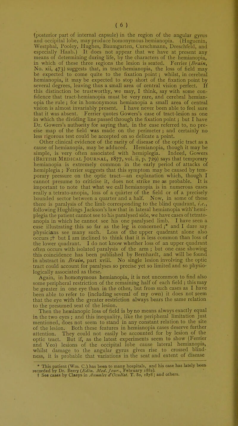 {posterior part of internal capsule) in the region of the angular gyrus and occipital lobe, may produce homonymous hemianopia. (Huguenin, Westphal, Pooley, Hughes, Baumgarten, Curschmann, Dreschfeld, and especially Haab.) It does not appear that we have at present any means of determining during life, by the characters of the hemianopia, in which of these three regions the lesion is seated. Ferrier (Brain, No. xii, 473) suggests that, in tract-hemianopia, the loss of field may be expected to come quite to the fixation point ; whilst, in cerebral hemianopia, it may be expected to stop short of the fixation point by several degrees, leaving thus a small area of central vision perfect. If this distinction be trustworthy, we may, I think, say with some con- fidence that tract-hemianopia must be very rare, and cerebral hemian- opia the rule; for in homonymous hemianopia a small area of central vision is almost invariably present. I have never been able to feel sure that it was absent. Ferrier quotes Gowers's case of tract-lesion as one in which the dividing line passed through the fixation point ; but I have Dr. Gowers's authority for saying that, in the case referred to, no pre- cise map of the field was made on the perimeter ; and certainly no less rigorous test could be accepted on so delicate a point. Other clinical evidence of the rarity of disease of the optic tract as a cause of hemianopia, may be adduced. Hemianopia, though it may be simple, is very often associated with hemiplegia. Indeed, Gowers (British Medical Journal, 1877, vol. ii, p. 729) says that temporary hemianopia is extremely common in the early period of attacks of hemiplegia ; Ferrier suggests that this symptom may be caused by tem- porary pressure on the optic tract—an explanation which, though I cannot presume to criticise it, does not strike me as probable. It is important to note that what we call hemianopia is in numerous cases really a tetrato-anopia, loss of a quarter of the field or of a precisely bounded sector between a quarter and a half. Now, in some of these there is paralysis of the limb corresponding to the blind quadrant, i.e., following Hughlings Jackson's law that in lateral hemianopia with'hemi- plegia the patient cannot see to his paralysed side, we have cases of tetrato- anopia in which he cannot see his one paralysed limb. I have seen a case illustrating this so far as the leg is concerned ;* and I dare say physicians see many such. Loss of the upper quadrant alone also occurs ;t but I am inclined to think that it is less common than loss of the lower quadrant. I do not know whether loss of an upper quadrant often occurs with isolated paralysis of the arm ; but one case showing this coincidence has been published by Bernhardt, and will be found in abstract in Brain, part xviii. No single lesion involving the optic tract could account for paralyses so precise yet so limited and so physio- logically associated as these. Again, in homonymous hemianopia, it is not uncommon to find also some peripheral restriction of the remaining half of each field ; this may be greater in one eye than in the other, but from such cases as I have been able to refer to (including several of my own) it does not seem that the eye with the greater restriction always bears the same relation to the presumed seat of the lesion. Then the hemianopic loss of field is by no means always exactly equal in the two eyes ; and this inequality, like the peripheral limitation just mentioned, does not seem to stand in any constant relation to the site of the lesion. Both these features in hemianopia cases deserve further attention. They could not easily be accounted for by lesion of the optic tract. But if, as the latest experiments seem to show (Ferrier and Yeo) lesions of the occipital lobe cause lateral hemianopia, whilst damage to the angular gyrus gives rise to crossed blind- ness, it is probable that variations in the seat and extent of disease * This patient (Win. C.) has been to many hospitals, and his case has lately been recorded by Dr. Berry (Edin. Med. Jour., February 1881). ♦ See cases by Claeys in Annates dOculitl. T. 80, 1878 ; and others.