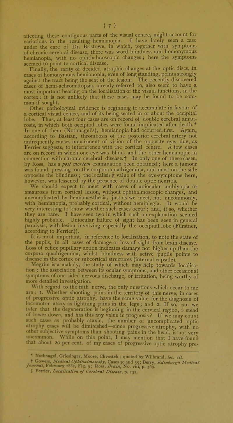 aft'ecting these contiguous parts of the visual centre, might account for variations in the resulting hemianopia. I have lately seen a case under the care of Dr. Bristowe, in which, together with symptoms of chronic cerebral disease, there was word-blindness and homonymous hemianopia, with no ophthalmoscopic changes; here the symptoms seemed to point to cortical disease. Finally, the rarity of decided atrophic changes at the optic discs, in cases of homonymous hemianopia, even of long standing, points strongly against the tract being the seat of the lesion. The recently discovered cases of hemi-achromatopsia, already referred to, also seem to have a most important bearing on the localisation of the visual functions, in the cortex : it is not unlikely that these cases may be found to be com- mon if sought. Other pathological evidence is beginning to accumulate in favour of a cortical visual centre, and of its being seated in or about the occipital lobe. Thus, at least four cases are on record of double cerebral amau- rosis, in which both occipital lobes were found implicated after death.* In one of them (Nothnagel's), hemianopia had occurred.first. Again, according to Bastian, thrombosis of the posterior cerebral artery not unfrequently causes impairment of vision of the opposite eye, clue, as Ferrier suggests, to interference with the cortical centre. A few cases are on record in which one eye was blind, and the other hemianopic in connection with chronic cerebral disease.f In only one of these cases, by Ross, has a post mortem examination been obtained ; here a tumour was found pressing on the corpora quadrigemina, and most on the side opposite the blindness ; the localisii g value of the eye-symptoms here, however, was lessened by the presence of double optic neuritis. We should expect to meet with cases of uniocular amblyopia or amaurosis from cortical lesion, without ophthalmoscopic changes, and uncomplicated by hemiansesthesia, just as we meet, not uncommonly, with hemianopia, probably cortical, without hemiplegia. It would be very interesting to know whether such cases occur ; and, if so, whether they are rare. I have seen two in which such an explanation seemed highly probable. Uniocular failure of sight has been seen in general paralysis, with lesion involving especially the occipital lobe (Fiirstner, according to FerrierJ). It is most important, in reference to localisation, to note the state of the pupils, in all cases of damage or loss of sight from brain disease. Loss of reflex pupillary action indicates damage not higher up than the corpora quadrigemina, whilst blindness with active pupils points to disease in the cortex or subcortical structures (internal capsule). ' _ Megrim is a malady, the study of which may help towards localisa- tion ; the association between its ocular symptoms, and other occasional symptoms of one-sided nervous discharge, or irritation, being worthy of more detailed investigation. With regard to the fifth nerve, the only questions which occur to me are : I. Whether shooting pains in the territory of this nerve, in cases of progressive optic atrophy, have the same value for the diagnosis of locomotor ataxy as lightning pains in the legs ; and 2. If so, can we infer that the degeneration is beginning in the cervical region, ii.stead of lower down, and has this any value in prognosis? If we may count such cases as probably ataxic, the number of uncomplicated optic atrophy cases will be diminished—since progressive atrophy, with no other subjective symptoms than shooting pains in the head, is not very uncommon. While on this point, I may mention that I have found that about 20 per cent, of my cases of progressive optic atrophy pre- * Nothnagel, Griesinger, Moore, Chvostck; quoted by Wilbrand, Ice. cit. t Gowern, Medical Ophthalmoscopy, Case* 30 and 55; Berry, Edinburgh Medical Journal, February 1882, Fig. 9; Rom, Brain, No. vifi, p. 569. } Ferrier, Localisation 0/ Cerebral Disease, p. 13a.