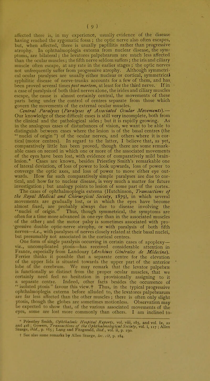 affected there is, in my experience, usually evidence of the disease having reached the zygomatic fossa; the optic nerve also often escapes, but, when affected, there is usually papillitis rather than progressive atrophy. In ophthalmoplegia externa from nuclear disease,, the sym- ptoms, are bilateral; the levatores palpebrarum are much less affected than the ocular muscles; the fifth nerve seldom suffers; the iris and ciliary muscle often escape, at any rate in the earlier stages ; the op(ic nerves nnt unfrequently suffer from progressive atrophy. Although symmetri- cal ocular paralyses are usually either nuclear or cortical, symmetrical syphilitic disease of nerve-trunks accounts for a few of them, and has been proved several times post mortem, at least for the third nerve. If in a case of paralysis of both third nerves alone, the irides and ciliary muscles escape, the cause is almost certainly central, the movements of these parts being under the control of centres separate from those which govern the movements of the external ocular muscles. Central Paralyses {Paralyses of Associated Ocular Movements).— Our knowledge of these difficult cases is still very incomplete, both from the clinical and the pathological sides ; but it is rapidly growing. As in the analogous cases of disturbances of vision, we want to be able to distinguish between cases where the lesion is of the basal centres (the nuclei of origin ) of the ocular nerves, and others where it is cor- tical (motor centres). In regard to the latter, I believe that, as yet, comparatively little has been proved, though there are some remark- able cases on record in which one or more of the associated movements of the eyes have been lost, with evidence of comparatively mild brain- lesion.* Cases are known, besides Priestley Smith's remarkable one of lateral deviation, of loss of power to look upwards, loss of power to converge the optic axes, and loss of power to move either eye out- wards. How far such comparatively simple paralyses are due to cor- tical, and how far to nuclear disease, is very much a matter for future investigation ; but analogy points to lesion of some part of the cortex. The cases of ophthalmoplegia externa (Hutchinson, Transactions of the Royal Medical and Chirurgical Society, 1879), in which several movements are gradually lost, or in which the eyes have become almost fixed, are probably always due to disease involving the nuclei of origin.' Thus, though symmetrical, the symptoms are often for a time more advanced in one eye than in the associated muscles of the other; and the motor palsy is sometimes associated with pro- •gressive double optic-nerve atrophy, or with paralysis of both fifth nerves—i.e., with paralyses of nerves closely related at their basal nuclei, but presumably not associated in the cortical centres. One form of single paralysis occurring in certain cases of apoplexy— viz., uncomplicated ptosis—has received considerable attention in France, especially from Landouzy (Archives Ginirales de Mtfdecine). Ferrier thinks it possible that a separate centre for the elevation of the upper lids is situated towards the upper part of the anterior lobe of the cerebrum. We may remark that the levator palpebne is functionally so distinct from the proper ocular muscles, that we certainly need feel no hesitation in provisionally assigning to it a separate centre. Indeed, other facts besides the occurrence of  isolated ptosis  favour this view.t Thus, in the typical progressive ophthalmoplegia externa before alluded to, the levatores palpebrarum are far less affected than the other muscles ; there is often only slight ptosis, though the globes are sometimes motionless. Observation may be expected to show that, of the various associated movements of the eyes, some are lost more commonly than others, I am inclined to- * Priestley Smith, Ophtlialmic //os/Hlat Reports, vol. viii, 185, and vol. ix, 22 and 418; Gowers, Transactions 0/ the Ofhthalmological Society, vol. i, 1:7 ; Allen Sturge, ibid., p. 165; Lang and Fitzgerafd, ibid., vol. il, p. 230. t See also some remarks by Allen Sturfte, toe. tit, p. 184.