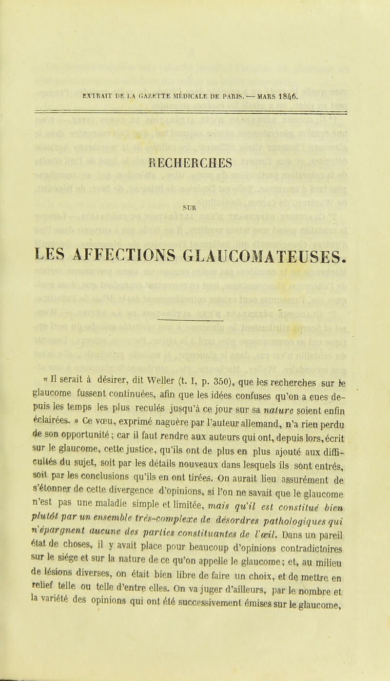 EXTRAIT DE l.A CA/.KTTE MÉDICALE DE PAUIS. — MARS lBhf>. RECHERCHES SUK LES AFFECTIONS GLAUCOMATEUSES. « Il serait à désirer, dit Weller (t. I, p. 350), que les recherches sur te glaucome fussent continuées, afin que les idées confuses qu'on a eues de- puis les temps les plus reculés jusqu'à ce jour sur sa nature soient enfin éclairées. » Ce vœu, exprimé naguère pai- l'auteur allemand, D'à rien perdu de son opportunité ; car il faut rendre aux auteurs qui ont, depuis lors, écrit sur le glaucome, cette justice, qu'ils ont de plus en plus ajouté aux diffi- cuUfe du sujet, soit par les détails nouveaux dans lesquels ils sont entrés, soit par les conclusions qu'ils en ont tirées. On aurait lieu assurément de s'étonner de celte divergence d'opinions, si l'on ne savait que le glaucome n'est pas une maladie simple et limitée, mais qu'il est con.sf.ilué bien plutôt par un ememble très-complexe de désordres pathologiques qui n'épargnent aucune des parties constituantes de l'œil. Dans un pareil état de choses, il y avait place pour beaucoup d'opinions contradictoires sur le siège et sur la nature de ce qu'on appelle le glaucome; et, au milieu de lésions diverses, on était bien libre de faire un choix, et de mettre en relief t«lle ou telle d'entre elles. On va juger d'ailleurs, par le nombre et la variété des opinions qui ont été successivement émises sur le glaucome,