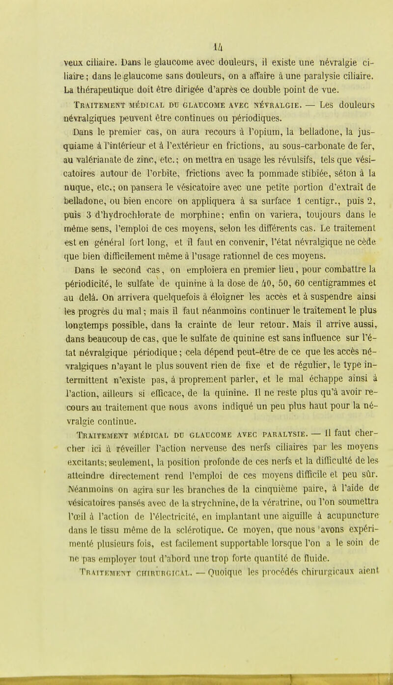 veux ciiiaire. Dans le glaucome avec douleurs, il existe une névralgie ci- liaire; dans le glaucome sans douleurs, on a affaire à une paralysie ciiiaire. La thérapeutique doit être dirigée d'après ce double point de vue. Traitement médical du glaucome avec névralgie. — Les douleurs névralgiques i>euvent être continues ou périodiques. Dans le premier cas, on aura recours à l'opium, la belladone, la jus- qïdame àTintérieur et à l'extérieur en frictions, au sous-carbonate de fer, au valérianate de zinc, etc. ; on mettra en usage les révulsifs, tels que vési- catoires autour de l'orbite, frictions avec la pommade stibiée, séton à la nuque, etc.; on pansera le vésicatoire avec une petite portion d'extrait de belladone, ou bien encore on appliquera à sa surface 1 centigr., puis 2, puis 3 d'hydrochlorate de morphine; enfin on variera, toujours dans le même sens, l'emploi de ces moyens, selon les différents cas. Le traitement est en général fort long, et il faut en convenir, l'état névralgique ne cède que bien difficilement même à l'usage rationnel de ces moyens. Dans le second cas, on emploiera en premier lieu, pour combattre la périodicité, le sulfate de quinine à la dose de /tO, 50, 60 centigrammes et au delà. On arrivera quelquefois à éloigner les accès et à suspendre ainsi les progrès du mal ; mais il faut néanmoins continuer le traitement le plus longtemps possible, dans la crainte de leur retour. Mais il arrive aussi, dans beaucoup de cas, que le sulfate de quinine est sans influence sur l'é- tat névralgique périodique ; cela dépend peut-être de ce que les accès né- vralgiques n'ayant le plus souvent rien de fixe et de réguUer, le type in- termittent n'existe pas, à proprement parler, et le mal échappe ainsi à l'action, ailleurs si efficace, de la quinine. Il ne reste plus qu'à avoir re- cours au traitement que nous avons indiqué un peu plus haut pour la né- vralgie continue. TBA.ITEMENT MÉDICAL DU GLAUCOME AVEC PARALYSIE. — Il faUt Cher- cher ici à réveiller l'action nerveuse des nerfs ciliaires par les moyens excitants; seulement, la position profonde de ces nerfs et la difficulté de les atteindre direcleincnl rend l'emploi de ces moyens difficile et peu sûr. Néanmoins on agira sur les branches de la cinquième paire, à l'aide de vésicatoires pansés avec de la strychnine, de la vératrine, ou l'on soumettra l'œil à l'action de l'électricité, en implantant une aiguille à acupuncture dans le tissu même de la sclérotique. Ce moyen, que nous 'avons expéri- menté plusieurs fois, est facilement supportable lorsque l'on a le soin de ne pas employer tout d'abord une trop forte quantité de fluide. Traitement ckirurgical. — Quoique les procédés chirurgicaux aient