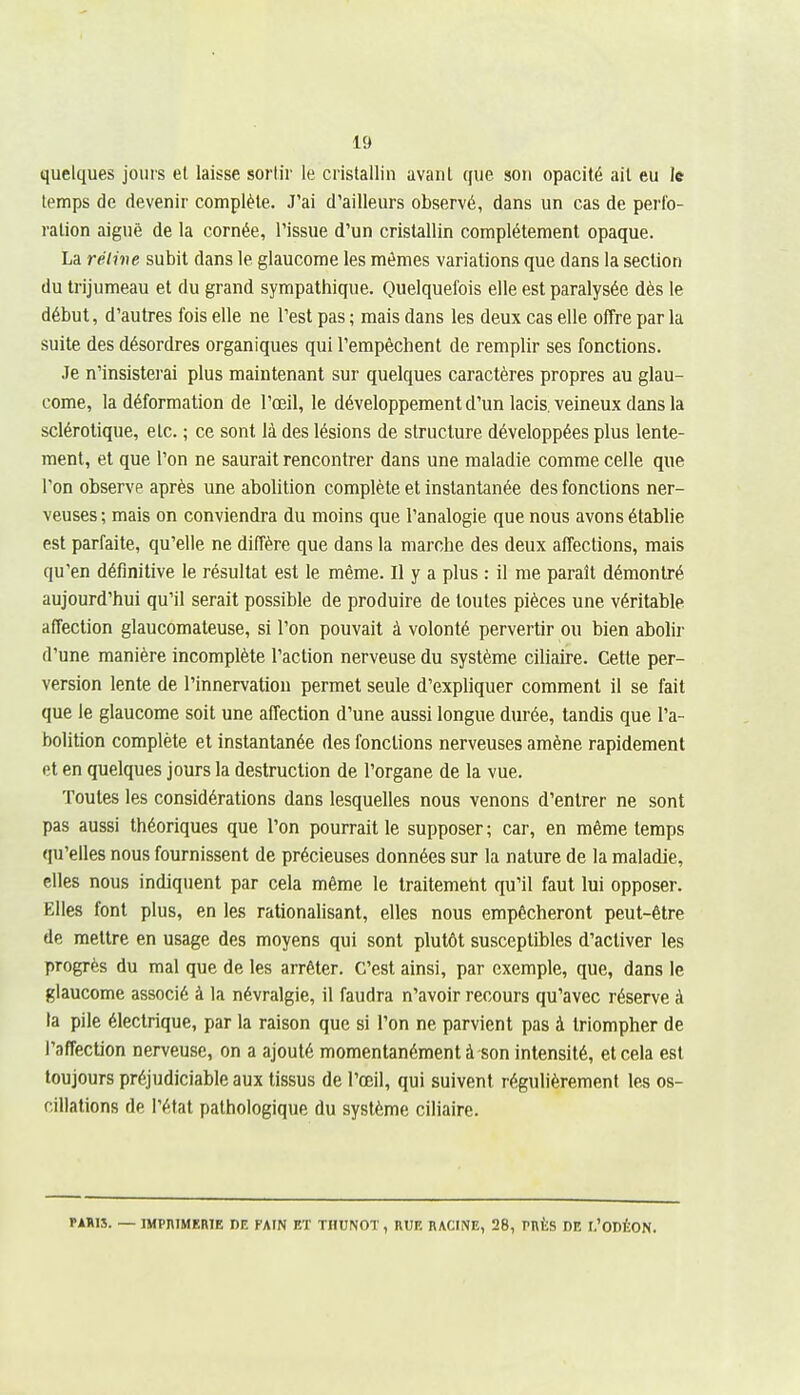 quelques jours et laisse sortir le cristallin avanl que sou opacité ail eu le temps de devenir complète. J'ai d'ailleurs observé, dans un cas de perfo- ration aiguë de la cornée, l'issue d'un cristallin complètement opaque. La réline subit dans le glaucome les mêmes variations que dans la section du trijumeau et du grand sympathique. Quelquefois elle est paralysée dès le début, d'autres fois elle ne l'est pas ; mais dans les deux cas elle offre par la suite des désordres organiques qui l'empêchent de remplir ses fonctions. Je n'insisterai plus maintenant sur quelques caractères propres au glau- come, la déformation de l'œil, le développement d'un lacis, veineux dans la sclérotique, etc. ; ce sont là des lésions de structure développées plus lente- ment, et que l'on ne saurait rencontrer dans une maladie comme celle que l'on observe après une abolition complète et instantanée des fonctions ner- veuses; mais on conviendra du moins que l'analogie que nous avons établie est parfaite, qu'elle ne diffère que dans la marche des deux affections, mais qu'en définitive le résultat est le même. Il y a plus : il me paraît démontré aujourd'hui qu'il serait possible de produire de toutes pièces une véritable affection glaucomateuse, si l'on pouvait à volonté pervertir ou bien abolir d'une manière incomplète l'action nerveuse du système ciliaire. Cette per- version lente de l'innervation permet seule d'expliquer comment il se fait que le glaucome soit une affection d'une aussi longue durée, tandis que l'a- bolition complète et instantanée des fonctions nerveuses amène rapidement et en quelques jours la destruction de l'organe de la vue. Toutes les considérations dans lesquelles nous venons d'entrer ne sont pas aussi théoriques que l'on pourrait le supposer; car, en même temps qu'elles nous fournissent de précieuses données sur la nature de la maladie, elles nous indiquent par cela même le traitement qu'il faut lui opposer. Elles font plus, en les rationalisant, elles nous empêcheront peut-être de mettre en usage des moyens qui sont plutôt susceptibles d'activer les progrès du mal que de les arrêter. C'est ainsi, par exemple, que, dans le glaucome associé à la névralgie, il faudra n'avoir recours qu'avec réserve à la pile électrique, par la raison que si l'on ne parvient pas à triompher de l'affection nerveuse, on a ajouté momentanément à son intensité, et cela est toujours préjudiciable aux tissus de l'œil, qui suivent régulièrement les os- cillations de l'état pathologique du système ciliaire. PARIS. — IMPniMERlE DE FAIN ET THUNOT, RUE RACINE, 28, PRÈS DE I.'ODÉON.