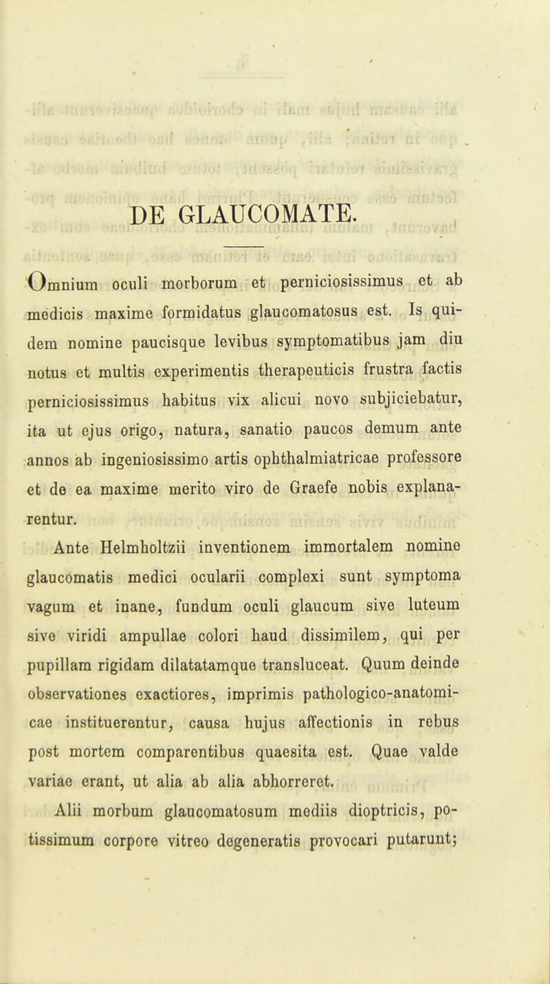 DE GLAUCOMATE. Omnium oculi morborum et perniciosissimus et ab medicis maxime formidatus glaucomatosus est. Is qui- dera nomine paucisque levibus symptomatibus jam diu notus et multis experimentis therapeuticis frustra factis perniciosissimus habitus vix alicui novo subjiciebatur, ita ut ejus origo, natura, sanatio paucos demum ante annos ab ingeniosissimo artis ophthalmiatricae professore et de ea maxime merito viro de Graefe nobis explana- rentur. Ante Helmholtzii inventionem immortalem nomine glaucomatis medici ocularii complexi sunt symptoma vagum et inane, fundum oculi glaucum sive luteum sive viridi ampullae colori haud dissimilem, qui per pupillam rigidam dilatatamque transluceat. Quum deinde observationes exactiores, imprimis pathologico-anatomi- cae instituerentur, causa hujus affectionis in rebus post mortem comparentibus quaesita est. Quae valde variae erant, ut alia ab alia abhorreret. Alii morbum glaucomatosum mediis dioptricis, po- tissimum corpore vitreo degeneratis provocari putarunt;