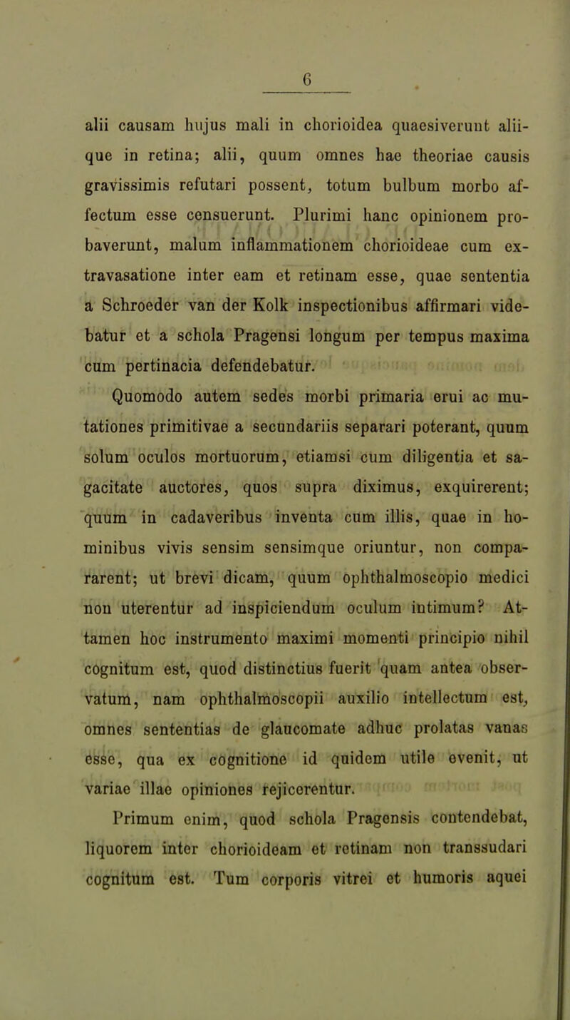 alii causam hujus mali in chorioidea quaesiveruut alii- que in retina; alii, quum omnes hae theoriae causis gravissimis refutari possent, totum bulbum morbo af- fectum esse censuerunt. Plurimi hanc opinionem pro- .A'\'f U()' )[}/ Äj) rUf baverunt, malum inflammationem chorioideae cum ex- travasatione inter eam et retinam esse, quae sententia a Schroeder van der Kolk inspectionibus affirmari vide- batur et a schola Pragensi longum per tempus maxima cum pertinacia defendebatur. Quomodo autem sedes morbi primaria erui ac mu- tationes primitivae a secundariis separari poterant, quum solum oculos mortuorum, etiamsi cum diligentia et sa- gacitate auctores, quos supra diximus, exquirerent; quum in cadaveribus inventa cum illis, quae in ho- minibus vivis sensim sensimque oriuntur, non compa- rarent; ut brevi dicam, quum ophthalmoscopio medici non uterentur ad inspiciendum oculum Ultimum? At- tamen hoc instrumento maximi momenti principio nihil cognitum est, quod distinctius fuerit quam antea obser- vatum, nam ophthalmoscopii auxilio intellectum est^ omnes sententias de glaucomate adhuc prolatas vanas esse, qua ex cognitione id quidem utile ovenit, ut variae illae opiniones rejicorentur. Primum onim, quod schola Pragonsis contendebat, liquorem inter chorioideam et retinam non transsudari cognitum est. Tum corporis vitrei et humoris aquei