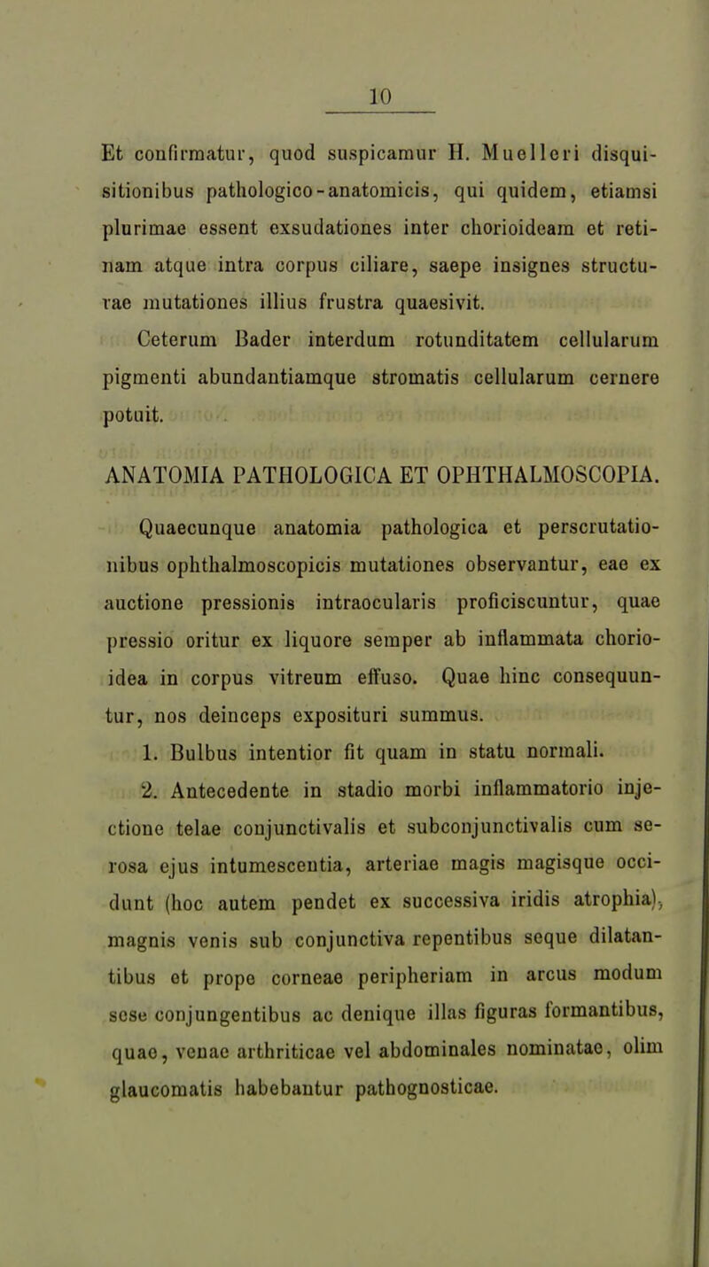 Et confirmatur, quod suspicaraur H. Muelleri disqui- sitionibus pathologico-anatomicis, qui quidem, etiamsi pluriniae essent exsudationes inter chorioideam et reti- iiam atque intra corpus ciliare, saepe insignes structu- vae mutationes illius frustra quaesivit. Ceterum Bader interdum rotunditatem cellularum pigmenti abundantiamque stroinatis cellularum cernere potuit. ANATOMIA PATHOLOGICA ET OPHTHALMOSCOPIA. Quaecunque anatomia pathologica et perscrutatio- nibus ophthalmoscopicis mutationes observantur, eae ex auctione pressionis intraocularis proficiscuntur, quae pressio oritur ex liquore semper ab inflammata chorio- idea in corpus vitreum effuso. Quae hinc consequun- tur, nos deinceps exposituri summus. 1. Bulbus intentior fit quam in statu normali. 2. Antecedente in stadio morbi inflammatorio inje- ctione telae conjunctivalis et subconjunctivalis cum se- rosa ejus intumesceutia, arteriae magis magisque occi- dunt (hoc autem pendet ex successiva iridis atrophia)., magnis venis sub conjunctiva repentibus seque dilatan- tibus et prope corneae peripheriam in arcus modum scse conjungentibus ac denique illas figuras formantibus, quae, veuae arthriticae vel abdominales nominatac, olini glaucomatis liabebantur pathognosticae.