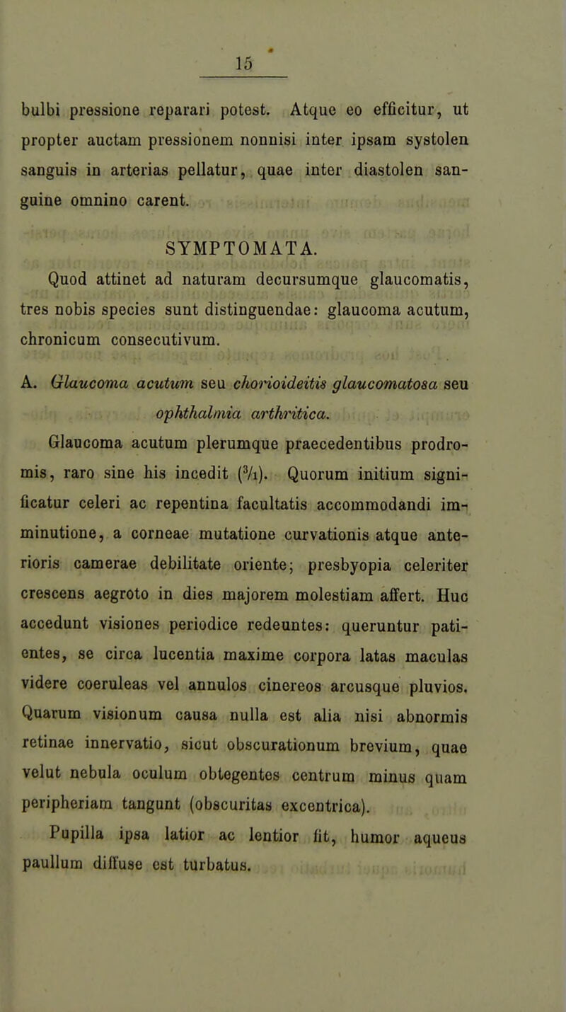 bulbi pressione reparari potest. Atque eo efficitur, ut propter auctain pressionein nonnisi inter ipsam Systolen sanguis in arterias pellatur, quae inter diastolen san- guine omnino carent. SYMPTOM ATA. Quod attinet ad naturam decursumque glaucomatis, tres nobis species sunt distinguendae: glaucoma acutum, chronicum consecutivum. A. Glaucoma acutum seu chorioideitis glaucomatosa seu Ophthalmia arthritica. Glaucoma acutum plerumque praecedentibus prodro- mis, raro sine his incedit (3/i). Quorum initium signi- ficatur celeri ac repentina facultatis accommodandi im- minutione, a corneae mutatione curvationis atque ante- rioris camerae debilitate Oriente; presbyopia celeriter crescens aegroto in dies majorem molestiam affert. Huc accedunt visiones periodice redeuntes: queruntur pati- entes, se circa lucentia maxime corpora latas maculas videre coeruleas vel annulos cinereos arcusque pluvios. Quarum visionum causa nulla est alia nisi abnormis retinae innervatio, sicut obscurationum brevium, quae velut nebula oculum obtegentos centrum minus quam peripheriam tangunt (obscuritas excentrica). Pupilla ipsa latior ac lentior lit, humor aqueus paullum dill'use est turbatus.