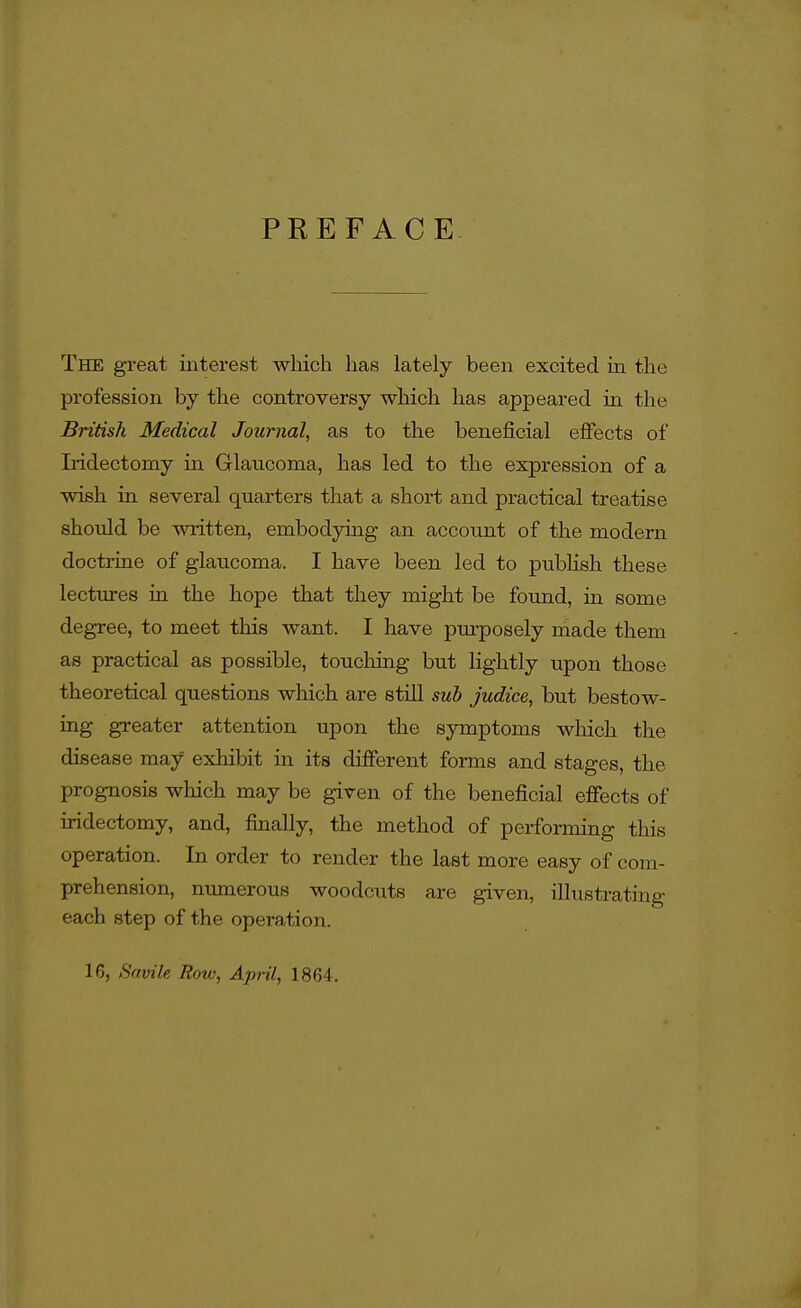 PREFACE The great interest which has lately been excited in the profession by the controversy which has appeared in the British Medical Journal, as to the beneficial effects of L-idectomy in Glaucoma, has led to the expression of a wish in several quarters that a short and practical treatise should be written, embodying an accoimt of the modern docti-ine of glaucoma. I have been led to pubHsh these lectures in the hope that they might be found, in some degree, to meet this want. I have pui-posely made them as practical as possible, touoliing but lightly upon those theoretical questions which are still sub judice, but bestow- ing greater attention upon the symptoms wlaich the disease may exhibit in its different forms and stages, the prognosis which may be given of the beneficial effects of iridectomy, and, finally, the method of performing this operation. In order to render the last more easy of com- prehension, numerous woodcixts are given, illustrating each step of the operation. 16, Savile Row, April, 1864.