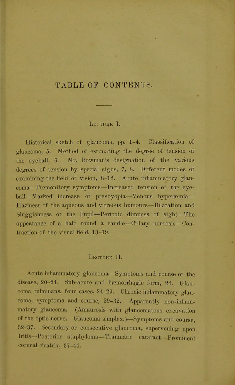 TABLE OF CONTENTS. LECTDliE I. Historical sketch of glaucoma, pp. 1-4. Classificatiou of glaucoma, 5. Method of estimating the degree of tension of the eyeball, 6. Mi-. Bowman's designation of the various degrees of tension by special signs, 7, 8. Different modes of examining the field of vision, 8-12. Acute inflammatoiy glau- coma—Premonitory symptoms—Increased tension of the eye- ball—Marked increase of presbyopia—Venous hypersemia— Haziness of the aqueous and vitreous humours—Dilatation and Sluggishness of the Pupil—Periodic dimness of sight—The appearance of a halo round a candle—Ciliary neurosis—Con- ti-actiou of the visual field, 13-19. Lectdre II. Acute inflammatory glaucoma—Symptoms and course of the disease, 20-24. Sub-acute and hgemorrhagic form, 24. Glau- coma fulminans, four cases, 24-29. Chronic inflammatory glau- coma, symptoms and course, 29-32. Apparently non-inflam- matory glaucoma. (Amaurosis with glaucomatous excavation of the optic nerve. Glaucoma simplex.)—Symptoms and course, 32-37. Secondary or consecutive glaucoma, supervening upon Iritis—Posterior staphyloma—Traumatic cataract—Prominent corneal cicatrix, 37-44.