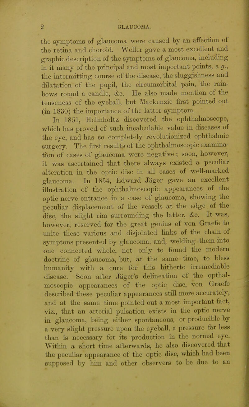 the symptoms of glaucoma were caused by an affection of the retina and choroid. Weller gave a most excellent and graphic description of the symptoms of glaucoma, including in it many of the principal and most important points, e.g., the intermitting course of the disease, the sluggishness and dilatation of the pupil, the circumorbital pain, the rain- bows round a candle, &c. He also made mention of the tenseness of the eyeball, but Mackenzie first pointed out (in 1830) the importance of the latter symptom. In 1851, Helmholtz discovered the ophthalmoscope, which has proved of such incalculable value in diseases of the eye, and has so completely revolutionized ophthalmic sm-gery. The fii'st results of the ophthalmoscopic examina- tion of cases of glaucoma were negative; soon, however, it was ascertained that there always existed a peculiar alteration in the optic disc in all cases of well-marked glaucoma. In 1854, Edward Jager gave an excellent illustration of the ophthalmoscopic appearances of the optic nerve entrance in a case of glaucoma, showing the pecuHar displacement of the vessels at the edge of the disc, the slight rim surrounding the latter, &c. It was, however, reserved for the great genius of von Graefe to unite these various and disjointed links of the chain of symptons presented by glaucoma, and, welding them into one connected whole, not only to found the modern doctruie of glaucoma, but, at the same time, to bless humanity with a cure for this hitherto irremediable disease. Soon after Jager's delineation of the opthal- moscopic appearances of the optic disc, von Graefe described these peculiar appearances stiU more accm-ately, and at the same time pointed out a most important fact, viz., that an arterial pulsation exists in the optic nerve in glaucoma, being either spontaneous, or producible by a very slight pressm-e upon the eyeball, a pressm-e far less than is necessary for its production ia the normal eye. Within a short time afterwards, he also discovered that the pectiliar appearance of the optic disc, which had been supposed by him and other observers to be due to an