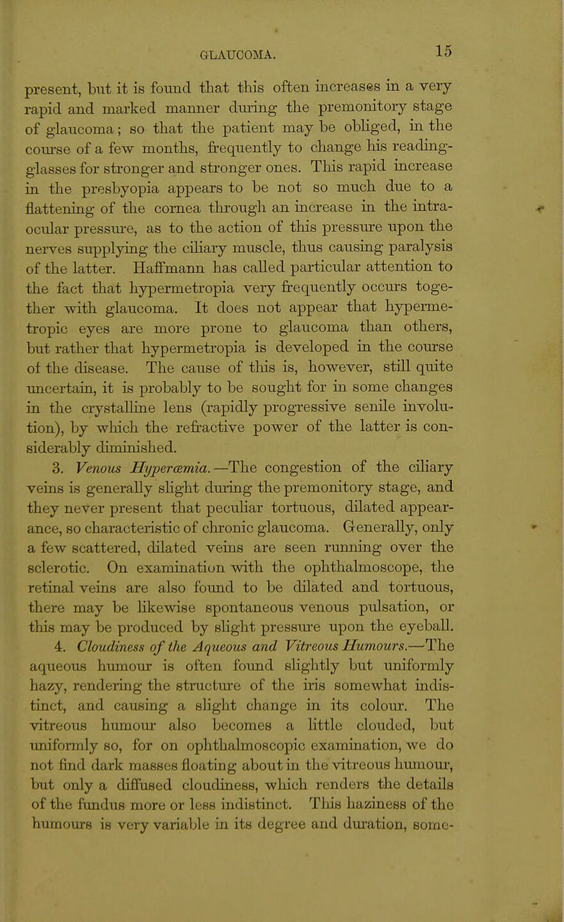 present, but it is found tliat this often increases in a very- rapid and marked manner dining the premonitory stage of glaucoma; so that the patient may be obhged, in the coiQ'se of a few months, frequently to change his reading- glasses for stronger and stronger ones. This rapid increase in the presbyopia appears to be not so much due to a flattening of the cornea through an increase in the intra- ocular pressm-e, as to the action of this pressure upon the nerves supplying the cihary muscle, thus caiising paralysis of the latter. Haffmann has called particular attention to the fact that hypermetropia very frequently occurs toge- ther -with glaucoma. It does not appear that hyperme- tropic eyes are more prone to glaucoma than others, but rather that hypermetropia is developed in the course of the disease. The cause of this is, however, still quite uncertaia, it is probably to be sought for in some changes in the crystalline lens (rapidly progressive senile involu- tion), by which the refi-active poAver of the latter is con- siderably diminished. 3. Venous Hypermmia.—The congestion of the ciliary veins is generally shght during the premonitory stage, and they never present that peciiliar tortuous, dilated appear- ance, so characteristic of chronic glaucoma. Generally, only a few scattered, dilated veins are seen ruiming over the sclerotic. On examination with the ophthalmoscope, the retinal veins are also found to be dilated and tortuous, there may be likewise spontaneous venous pulsation, or this may be produced by slight pressure upon the eyeball. 4. Cloudiness of the Aqueous and Vitreous Humours.—The aqueous humour is often found slightly but uniformly hazy, rendering the structure of the uis somewhat indis- tinct, and causing a slight change in its colour. The vitreous humour also becomes a Httle clouded, but imiformly so, for on ophthalmoscopic examination, we do not find dark masses floating about in the vitreous htmioui-, but only a diffused cloudiness, which renders the details of the fundus more or less indistinct. This haziness of the humours is very variable in its degree and dm-ation, some-