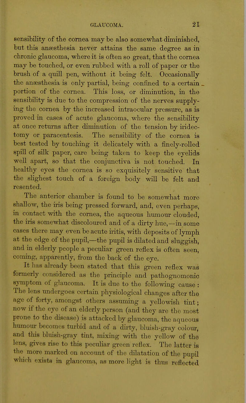 sensibility of the cornea may be also somewhat diminished, but this anaesthesia never attains the same degree as in chronic glaucoma, where it is often so great, that the cornea may be touched, or even rubbed with a roll of paper or the brush of a quill pen, without it being felt. Occasionally the anaesthesia is only partial, being confmed to a certain _ portion of the cornea. This loss, or diminution, in the sensibility is due to the compression of the nerves supply- ing the cornea by the increased intraocular pressure, as is proved in cases of acute glaucoma, where the sensibility at once retm-ns after diminution of the tension by iridec- tomy or paracentesis. The sensibility of the cornea is best tested by touching it delicately with a finely-rolled spill of silk paper, care being taken to keep the eyelids well apart, so that the conjunctiva is not touched. In healthy eyes the cornea is so exquisitely sensitive that the shghest touch of a foreign body will be felt and resented. The anterior chamber is found to be somewhat more shallow, the iris being pressed forward, and, even perhaps, in contact with the cornea, the aqueous hmnoiir clouded, the iris somewhat discoloured and of a dhty hue,—in some cases there may even be acute uitis, with deposits of lymph at the edge of the pupil,—the pupil is dilated and sluggish, and in elderly people a peculiar green reflex is often seen, coming, apparently, from the back of the eye. It has already been stated that this green reflex was formerly considered as the principle and pathognomonic symptom of glaucoma. It is due to the following cause : The lens undergoes certain physiological changes after the age of forty, amongst others assuming a yellowish tint; now if the eye of an elderly person (and they are the jnost prone to the disease) is attacked by glaucoma, the aqueous humour becomes turbid and of a dirty, bluish-gray colour, and this bluish-gray tint, mixing with the yellow of the lens, gives rise to this peculiar gi-een reflex. The latter is the more marked on account of the dilatation of the pupil which exists in glaucoma, as more light is thus reflected