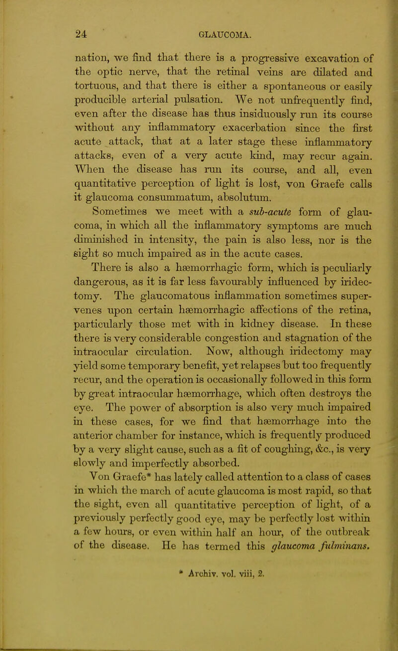 nation, we find that there is a progi-essive excavation of the optic nerve, that the retinal veins are dilated and tortuous, and that there is either a spontaneous or easUy producible arterial pulsation. We not unfrequently find, even after the disease has thus insiduously run its coxnse without any inflammatory exacerbation since the first acute attack, that at a later stage these inflammatory attacks, even of a very acute kind, may recur again. Wlien the disease has run its course, and aU, even quantitative perception of Hght is lost, von Graefe calls it glaucoma consummatmn, absolutum. Sometimes we meet with a sub-acute form of glau- coma, in which all the inflammatory symptoms are much diminished in intensity, the pain is also less, nor is the eight so much impaired as in the acute cases. There is also a hsemorrhagic form, which is pecuHarly dangerous, as it is far less favourably influenced by iridec- tomy. The glaucomatous inflammation sometimes super- venes upon certain haemorrhagic afiections of the retina, particularly those met with in kidney disease. In these there is very considerable congestion and stagnation of the intraocular circulation. Now, although iridectomy may yield some temporary benefit, yet relapses but too fi-equently recur, and the operation is occasionally followed in this form by great intraocular haemorrhage, which often destroys the eye. The power of absoi-ption is also very much impaired in these cases, for we find that hemorrhage into the anterior chamber for instance, which is frequently produced by a very slight cause, such as a fit of coughing, &c., is very slowly and imperfectly absorbed. Von Graefe* has lately called attention to a class of cases in which the march of acute glaucoma is most rapid, so that the sight, even all quantitative perception of light, of a prcAQously perfectly good eye, may be perfectly lost Avithin a few hours, or even witliin half an hour, of the outbreak of the disease. He has termed this glaucoma fulminans. * Archiv. vol. viii, 2.