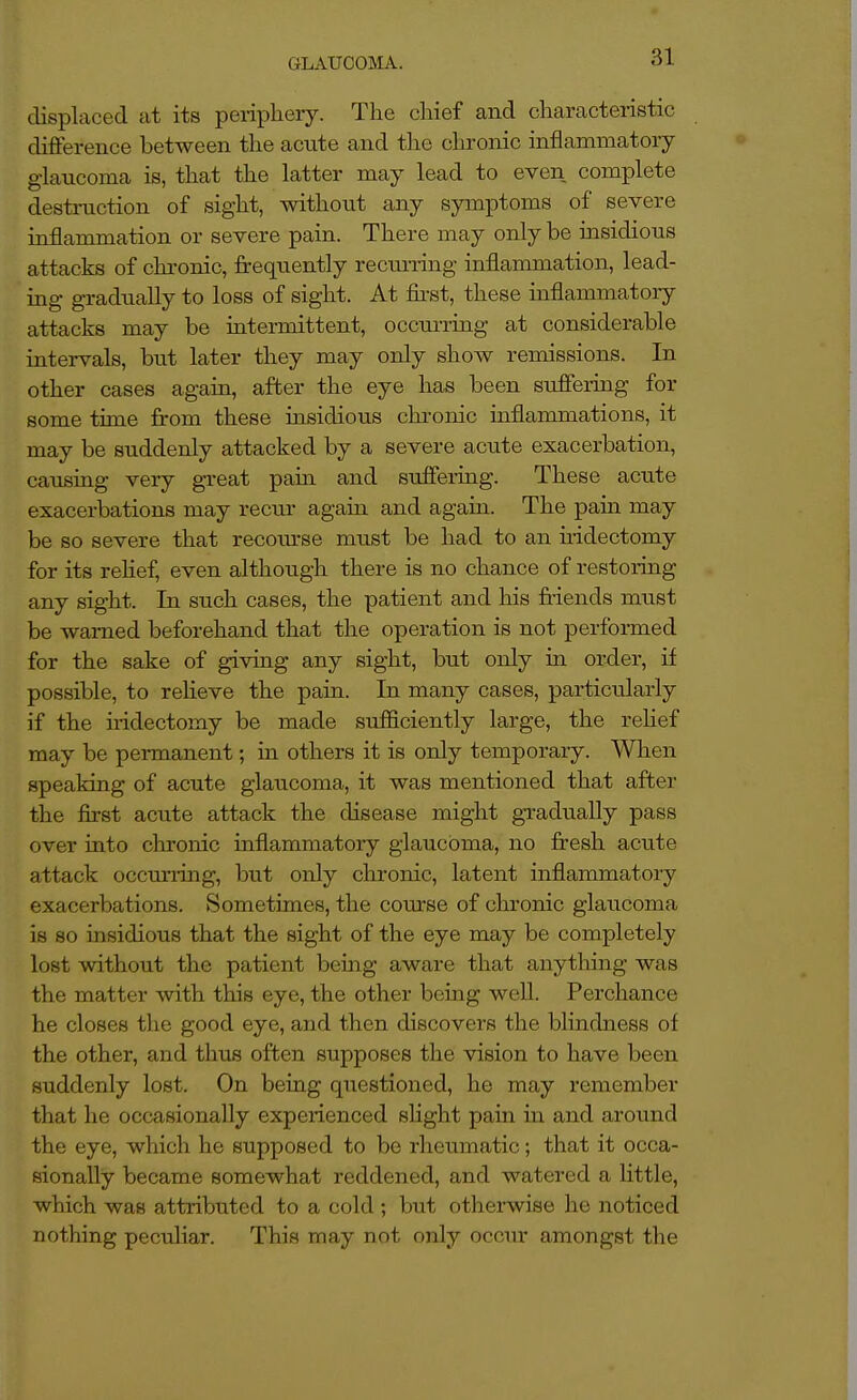 iphery. The chief and characteristic difference between the acute and tlie chi-onic inflammatory glaucoma is, that the latter may lead to even complete destniction of sight, without any symptoms of severe inflammation or severe pain. There may only be insidious attacks of chronic, frequently recurring inflammation, lead- ing gradually to loss of sight. At first, these inflammatory attacks may be intermittent, occurring at considerable intervals, but later they may only show remissions. In other cases again, after the eye has been suffering for some time from these insidious chi-onic inflammations, it may be suddenly attacked by a severe acute exacerbation, causing very great pain and suffering. These acute exacerbations may recur again and agam. The pain may be so severe that recom-se must be had to an uidectomy for its rehef, even although there is no chance of restoring any sight. In such cases, the patient and his friends must be warned beforehand that the operation is not performed for the sake of giving any sight, but only in order, if possible, to relieve the pain. In many cases, particularly if the iridectomy be made sufficiently large, the rehef may be permanent; in others it is only temporary. When speaking of acute glaucoma, it was mentioned that after the first acute attack the disease might gradually pass over into chronic inflammatory glaucoma, no fresh acute attack occm'iing, but only chronic, latent inflammatory exacerbations. Sometimes, the com-se of chronic glaucoma is 80 insidious that the sight of the eye may be completely lost without the patient being aware that anything was the matter with this eye, the other being well. Perchance he closes the good eye, and then discovers the blindness of the other, and thus often supposes the vision to have been suddenly lost. On being questioned, ho may remember that he occasionally experienced sHght pain in and around the eye, which he supposed to be rheumatic; that it occa- sionally became somewhat reddened, and watered a little, which was attributed to a cold ; but otherwise he noticed nothing peculiar. This may not only occur amongst the