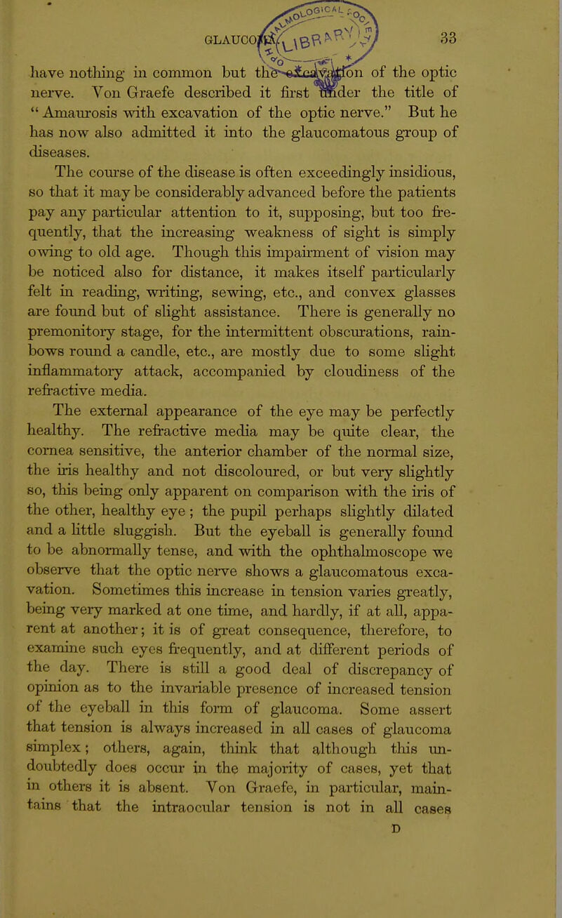 have nothing in common but th^'^elc^femton of the optic nei-ve. Von Graefe described it first Bnder the title of  Amaui'osis with excavation of the optic nerve. But he has now also admitted it into the glaucomatous gToup of diseases. The course of the disease is often exceedingly insidious, so that it may be considerably advanced before the patients pay any particular attention to it, supposing, but too fre- quently, that the increasmg weakness of sight is simply owing to old age. Though this impairment of vision may be noticed also for distance, it makes itself particularly felt in reading, wi-iting, sewing, etc., and convex glasses are found but of slight assistance. There is generally no premonitoiy stage, for the intermittent obsciu-ations, rain- bows rotmd a candle, etc., are mostly due to some slight inflammatory attack, accompanied by cloudiness of the refractive media. The external appearance of the eye may be perfectly healthy. The refractive media may be quite clear, the comea sensitive, the anterior chamber of the normal size, the iris healthy and not discoloured, or but very sHghtly so, this being only apparent on comparison with the iris of the other, healthy eye; the pupil perhaps shghtly dilated and a Httle sluggish. But the eyeball is generally found to be abnormally tense, and with the ophthalmoscope we observe that the optic nerve shows a glaucomatous exca- vation. Sometimes this increase in tension varies greatly, being very marked at one time, and hardly, if at all, appa- rent at another; it is of great consequence, therefore, to examine such eyes frequently, and at different periods of the day. There is still a good deal of discrepancy of opinion as to the invariable presence of increased tension of the eyeball in this fonn of glaucoma. Some assert that tension is always increased in all cases of glaucoma simplex; others, again, think that although this un- doubtedly does occur in the majority of cases, yet that in others it is absent. Von Graefe, in particular, main- tains that the intraocular tension is not in all cases D