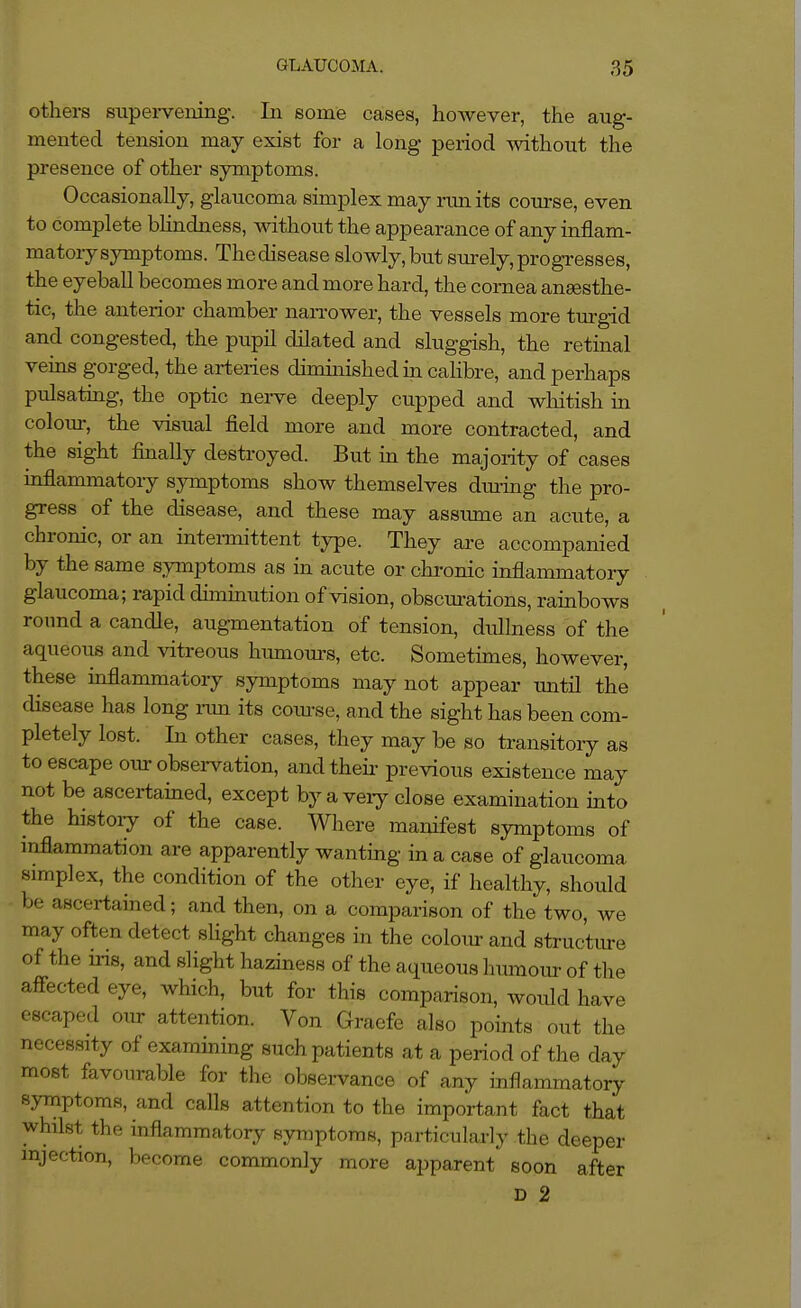 others supei-vening. In some cases, however, the aug- mented tension may exist for a long period without the presence of other symptoms. Occasionally, glaucoma simplex may nmits com-se, even to complete blindness, without the appearance of any inflam- matory symptoms. Thedisease slowly, but sm^ely, progresses, the eyeball becomes more and more hard, the cornea ansesthe- tic, the anterior chamber nan'ower, the vessels more turgid and congested, the pupil dilated and sluggish, the retinal veins gorged, the arteries diminished in caHbre, and perhaps pulsatmg, the optic nei-ve deeply cupped and wliitish in coloiu-, the visual field more and more contracted, and the sight finally destroyed. But in the majority of cases inflammatory sjonptoms show themselves dtuing the pro- gress of the disease, and these may assiune an acute, a chronic, or an interaiittent type. They are accompanied by the same s^Tuptoms as m acute or chronic inflammatory glaucoma; rapid dunmution of vision, obscm-ations, rainbows roxmd a candle, augmentation of tension, dullness of the aqueous and vitreous humours, etc. Sometimes, however, these inflammatory symptoms may not appear until the disease has long run its coiu-se, and the sight has been com- pletely lost. In other cases, they may be so transitory as to escape oiu-observation, and then- previous existence may not be ascertained, except by a veiy close examination into the histoiy of the case. Wliere manifest symptoms of mflammation are apparently wanting in a case of glaucoma simplex, the condition of the other eye, if healthy, should be ascertained; and then, on a comparison of the two, we may often detect slight changes in the coloiu- and structiue of the uds, and slight haziness of the aqueous humoiu- of the affected eye, which, but for this comparison, would have escaped our attention. Von Gracfe also points out the necessity of examining such patients at a period of the day most favourable for the observance of any inflammatory symptoms, and calls attention to the important fact that whilst the inflammatory symptoms, particulariy the deeper injection, become commonly more apparent soon after D 2