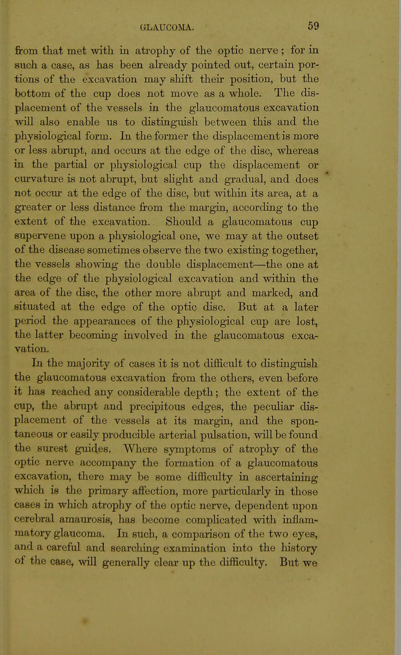 from that met with in atrophy of the optic nerve ; for in such has been already pointed out, certain por- tions of the excavation may shift their position, but the bottom of the cup does not move as a whole. The dis- placement of the vessels in the glaucomatous excavation will also enable us to distinguish between this and the physiological form. In the former the displacement is more or less abrupt, and occurs at the edge of the disc, whereas in the partial or physiological cup the displacement or curvatiu'e is not abrupt, but shght and gradual, and does not occur at the edge of the disc, but within its area, at a greater or less distance from the margin, according to the extent of the excavation. Should a glaucomatous cup supervene upon a physiological one, we may at the outset of the disease sometimes observe the two existing together, the vessels showing the double displacement—the one at the edge of the physiological excavation and within the area of the disc, the other more abrupt and marked, and situated at the edge of the optic disc. But at a later period the appearances of the physiological cup are lost, the latter becoming involved in the glaucomatous exca- vation. In the majority of cases it is not difficult to distinguish the glaucomatous excavation from the others, even before it has reached any considerable depth; the extent of the cup, the abrupt and precipitous edges, the peculiar dis- placement of the vessels at its margin, and the spon- taneous or easily producible arterial pulsation, will be foxmd the surest guides. Where symptoms of atrophy of the optic nerve accompany the formation of a glaucomatous excavation, there may be some difficulty in ascertaining which is the primary affection, more particularly in those cases in which atrophy of the optic nerve, dependent upon cerebral amaurosis, has become complicated with in£am- matory glaucoma. In such, a comparison of the two eyes, and a careful and searching examination into the history of the case, will generally clear up the difficulty. But we