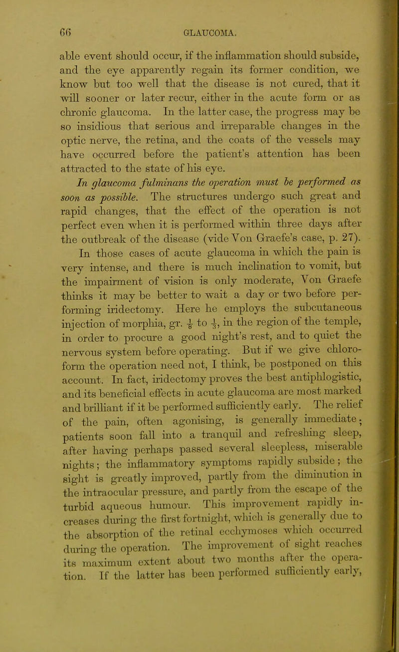 able event stould occiu, if the inflammation should subside, and the eye apparently regain its former condition, we know btit too well that the disease is not cured, that it will sooner or later recm-, either in the acute form or as chronic glaucoma. In the latter case, the progress may be so insidious that serious and UTeparable changes in the optic nerve, the retina, and the coats of the vessels may have occurred before the patient's attention has been attracted to the state of his eye. In glaucoma fulminans the operation must he performed as soon as possible. The structures undergo such great and rapid changes, that the effect of the operation is not perfect even when it is performed within three days after the outbreak of the disease (vide Von Graefe's case, p. 27). In those cases of acute glaucoma in wliich the pain is very intense, and there is much inclination to vomit, but the impairment of vision is only moderate, Von Graefe thinks it may be better to wait a day or two before per- forming iridectomy. Here he employs the subcutaneous injection of morphia, gr. -|- to -i, in the region of the temple, in order to procure a good night's rest, and to quiet the nervous system before operating. But if we give chloro- form the operation need not, I think, be postponed on this account. In fact, u-idectomy proves the best antiphlogistic, and its beneficial effects in acute glaucoma are most marked and brilHant if it be performed sufficiently early. The reUef of the pain, often agonismg, is generally unmediate; patients soon fall into a tranquil and refreshmg sleep, after having perhaps passed several sleepless, miserable nights; the inflammatory symptoms rapidly subside; the sight is greatly improved, partly from the dimuiution in the intraocular pressure, and partly from the escape of the turbid aqueous humour. This improvement rapidly in- creases dtmng the first fortnight, which is generally due to the absorption of the retinal ecchymoses which occui-red during the operation. The improvement of sight reaches its maximum extent about two months after the opera- tion. If the latter has been performed sufficiently early.