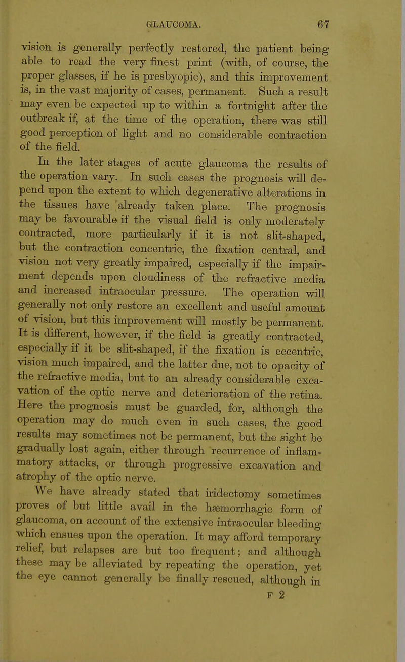 vision is generally perfectly restored, the patient being able to read the veiy finest print (with, of course, the proper glasses, if he is presbyopic), and this improvement is, in the vast majority of cases, permanent. Such a result may even be expected up to within a fortnight after the outbreak if, at the time of the operation, there was still good perception of light and no considerable contraction of the field. In the later stages of acute glaucoma the results of the operation vary. In such cases the prognosis will de- pend upon the extent to which degenerative alterations in the tissues have already taken place. The prognosis may be favourable if the visual field is only moderately contracted, more particularly if it is not sht-shaped, but the contraction concentric, the fixation central, and vision not very greatly impaii-ed, especially if the impair- ment depends upon cloudiness of the refractive media and increased intraocular pressm-e. The operation will generally not only restore an excellent and useful amount of vision, but this improvement will mostly be permanent. It is different, however, if the field is greatly contracted, especially if it be sht-shaped, if the fixation is eccentric, vision much impaii-ed, and the latter due, not to opacity of the refractive media, but to an already considerable exca- vation of the optic nei-ve and deterioration of the retina. Here the prognosis must be guarded, for, although the operation may do much even in such cases, the good results may sometimes not be permanent, but the sight be gradually lost again, either through recurrence of inflam- matory attacks, or through progressive excavation and atrophy of the optic nei-ve. We have already stated that uidectomy sometimes proves of but Httle avail in the hsemorrhagic form of glaucoma, on account of the extensive intraocular bleedmg which ensues upon the operation. It may afford temporary relief, but relapses are but too frequent; and although these may be alleviated by repeating the operation, yet the eye cannot generally be finally rescued, although in F 2