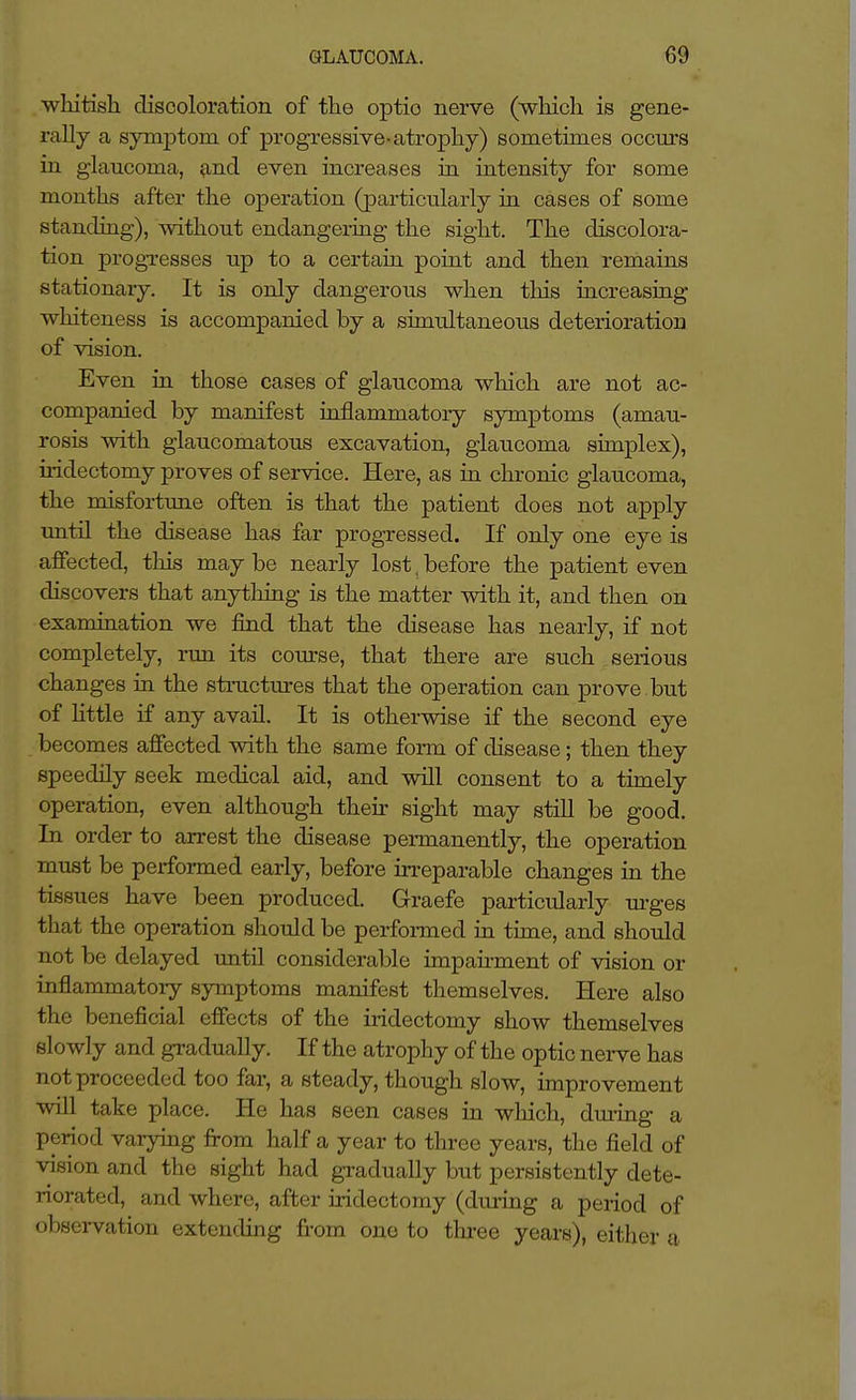 whitish discoloration of the optio nerve (which is gene- rally a symptom of progressive-atrophy) sometimes occurs in glaucoma, ^nd even increases in intensity for some months after the operation (particularly in cases of some standing), without endangering the sight. The discolora- tion progTCsses up to a certain point and then remains stationary. It is only dangerous when tins increasing whiteness is accompanied by a simultaneous deterioration of vision. Even in those cases of glaucoma which are not ac- companied by manifest inflammatory symptoms (amau- rosis with glaucomatous excavation, glaucoma simplex), iridectomy proves of service. Here, as in chronic glaucoma, the misfortune often is that the patient does not apply imtil the disease has far progressed. If only one eye is affected, this may be nearly lost, before the patient even discovers that anything is the matter with it, and then on examination we find that the disease has nearly, if not completely, run its course, that there are such serious changes in the structures that the operation can prove but of Httle if any avail. It is otherwise if the second eye becomes affected with the same form of disease; then they speedily seek medical aid, and will consent to a timely operation, even although their sight may still be good. In order to arrest the disease permanently, the operation must be performed early, before irreparable changes in the tissues have been produced. Graefe particularly m-ges that the operation should be perfonned in time, and should not be delayed until considerable impairment of vision or inflammatory symptoms manifest themselves. Here also the beneficial effects of the iridectomy show themselves slowly and gradually. If the atrophy of the optic nerve has not proceeded too far, a steady, though slow, improvement will take place. He has seen cases in which, during a period varying from half a year to three years, the field of vision and the sight had gi-adually but persistently dete- riorated, and where, after iridectomy (du.ring a period of observation extending from one to thi-ee years), eitlier a.