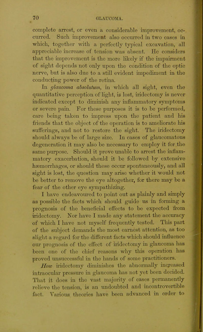 complete arrest, or even a considerable improvement, oc- curred. Such improvement also occurred in two cases in whicli, together with a perfectly typical excavation, all appreciable increase of tension was absent. He considers that the improvement is the more likely if the impairment of sight depends not only upon the condition of the optic nerve, but is also due to a stUl evident impediment in the conducting power of the retiaa. In glaucoma absoluium, in which all sight, even the quantitative perception of hght, is lost, iridectomy is never indicated except to diminish any inflammatory symptoms or severe pain. For these purposes it is to be performed, care being taken to impress upon the patient and his friends that the object of the operation is to ameliorate his sufferings, and not to restore the sight. The iridectomy should always be of large size. In cases of glaucomatous degeneration it may also be necessaiy to employ it for the same purpose. Should it prove unable to an-est the inflam- matory exacerbation, shoxdd it be followed by extensive haemorrhages, or shoidd these occur spontaneously, and all sight is lost, the question may arise whether it would not be better to remove the eye altogether, for there may be a fear of the other eye sympathizing. I have endeavoured to point out as plainly and simply as possible the facts which should guide us in forming a prognosis of the beneficial efiects to be expected from iridectomy. Nor have I made any statement the accuracy of which I have not myself fi-equently tested. This part of the subject demands the most earnest attention, as too slight a regard for the different facts which should influence GUI- prognosis of the efiect of iridectomy in glaucoma has been one of the chief reasons why this operation has proved imsuccessfal in the hands of some practitioners. JIovj uidectomy diminishes the abnormally iacj-eased intraocular pressm-e in glaucoma has not yet been decided. That it does in the vast majority of cases permanently relieve the tension, is an undoubted and incontrovertible fact. Vai-ious tlieories have been advanced in order to