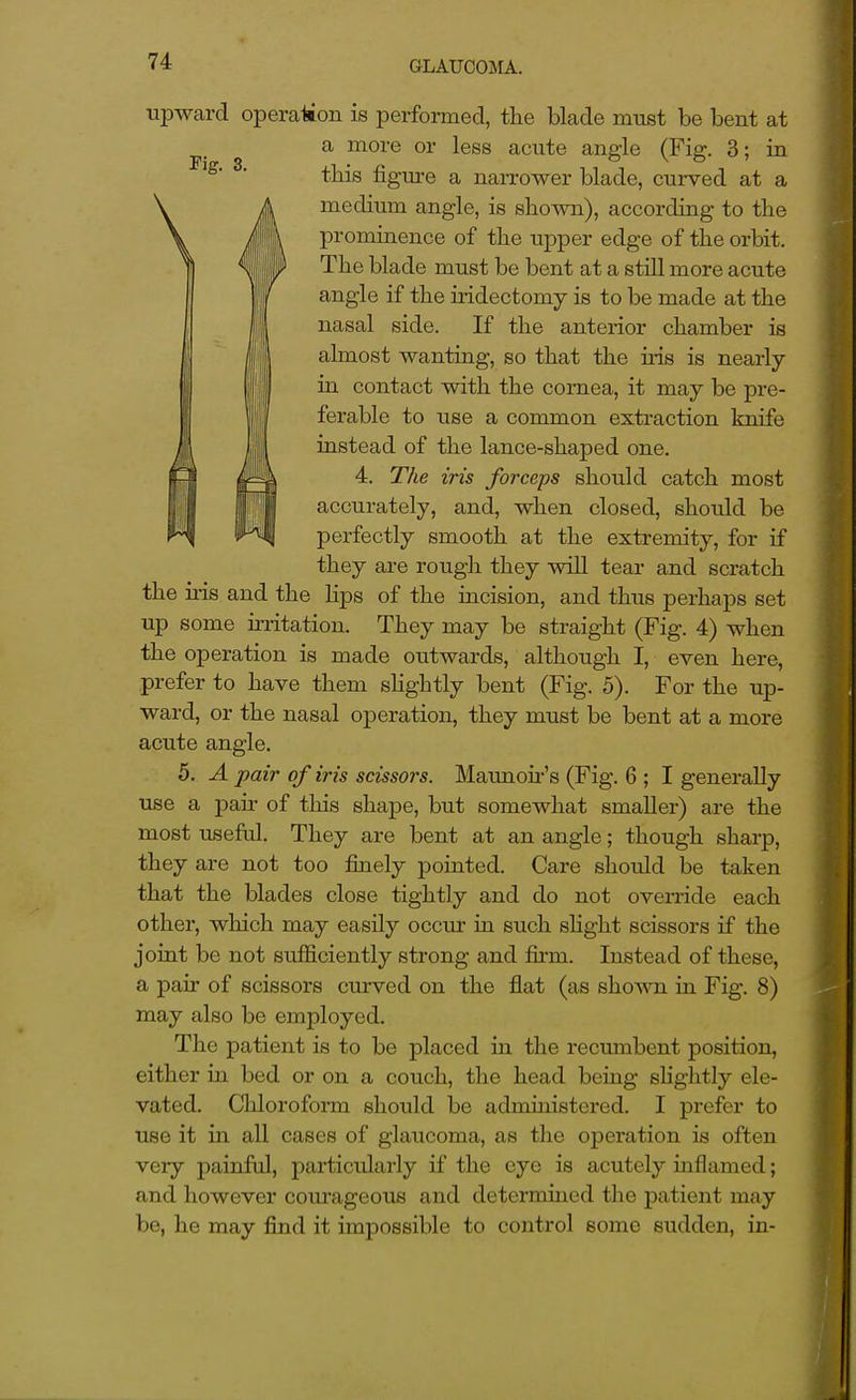 upward operation is performed, the blade must be bent at a more or less acute angle (Fig. 3; in this figure a narrower blade, curved at a medium angle, is shown), according to the prominence of the upper edge of the orbit. The blade must be bent at a still more acute angle if the iridectomy is to be made at the nasal side. If the anterior chamber is almost wanting, so that the ms is nearly in contact with the cornea, it may be pre- ferable to use a common extraction knife instead of the lance-shaped one. 4. The iris forceps should catch most accurately, and, when closed, should be perfectly smooth at the extremity, for if they are rough they will tear and scratch the iris and the lips of the incision, and thus perhaps set up some irritation. They may be straight (Fig. 4) when the operation is made outwards, although I, even here, prefer to have them sHghtly bent (Fig. 5). For the up- ward, or the nasal operation, they must be bent at a more acute angle. 5. A pair of iris scissors. Maunoir's (Fig. 6 ; I generally use a pair of this shape, but somewhat smaller) are the most useful. They are bent at an angle; though sharp, they are not too finely pointed. Care should be taken that the blades close tightly and do not override each other, which may easily occur in such slight scissors if the joint be not sufficiently strong and firm. Instead of these, a pair of scissors ctu-ved on the flat (as shown in Fig. 8) may also be employed. The patient is to be placed m the recumbent position, either in bed or on a couch, the head being shglitly ele- vated. Chloroform should be administered. I prefer to use it in aU cases of glaucoma, as the operation is often very painful, particularly if the eye is acutely inflamed; and however com'ageous and determined the patient may be, he may find it impossible to control some sudden, in-