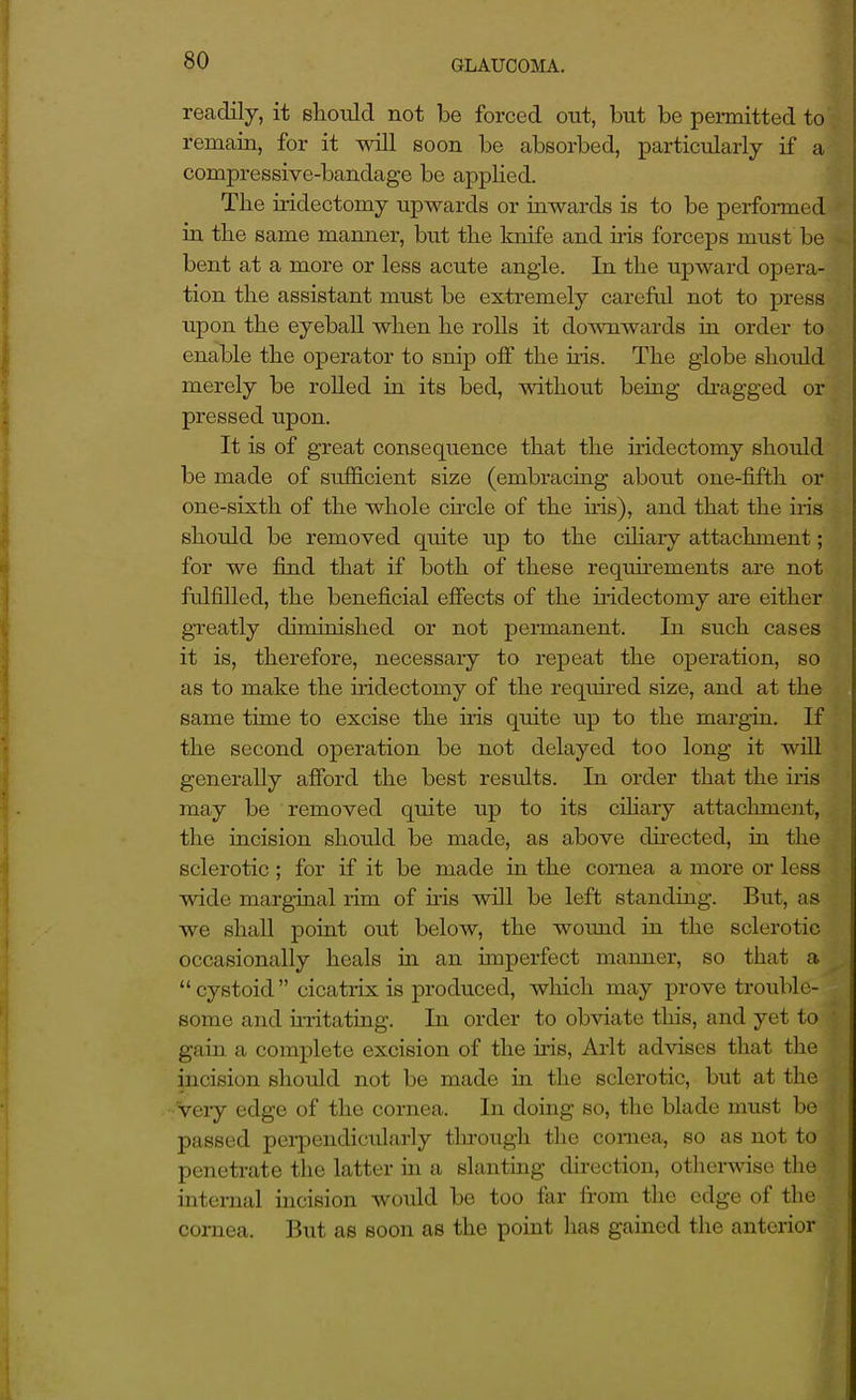 readily, it should not be forced out, but be permitted to remain, for it will soon be absorbed, particularly if a compressive-bandage be applied. The iridectomy upwards or inwards is to be performed in the same manner, but the knife and iris forceps must be bent at a more or less acute angle. In the upward opera- tion the assistant must be extremely careful not to press upon the eyeball when he rolls it downwards ia order to enable the operator to snip off the uis. The globe should merely be rolled in its bed, without being di-agged or pressed upon. It is of great consequence that the iridectomy should be made of sufficient size (embracing about one-fifth or one-sixth of the whole chcle of the ms), and that the iris should be removed quite up to the ciliaiy attachment; for we fimd that if both of these requu-ements are not fulfilled, the beneficial effects of the iiidectomy are either greatly dirninished or not permanent. In such cases it is, therefore, necessary to repeat the operation, so as to make the iridectomy of the reqiured size, and at the same time to excise the his quite up to the margin. If the second operation be not delayed too long it will generally afford the best results. In order that the iris may be removed quite up to its ciliary attachment, the incision should be made, as a.bove directed, in the sclerotic ; for if it be made in the cornea a more or less wide marginal rim of uis will be left standing. But, as we shall point out below, the wound in the sclerotic occasionally heals in an unperfect maimer, so that a  cystoid  cicatrix is produced, which may prove trouble- some and uTitating. In order to obviate this, and yet to gain a complete excision of the iris, Ai-lt advises that the incision should not be made in the sclerotic, but at the ■Veiy edge of the cornea. In doing so, the blade must be passed perpendicularly tlu-ough the cornea, so as not to penetrate the latter in a slanting direction, otherwise the internal mcision would be too far from the edge of the cornea. But as soon as the point has gained the anterior