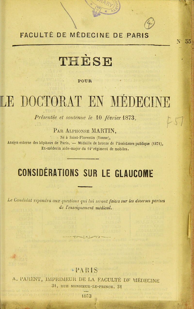 THESE POUR LE DOCTORAT EN MÉDECINE Par Alphonse MARTIN, Né à Saint-Florentin (Yonne), Ancien externe des hôpitaux de Paris. — Médaille de bronze de l'Assistance publique (1871), Ex-médecin aide-major du 14°régiment de mobiles. CONSIDÉRATIONS SUR LE GLAUCOME Le Candidat répondra aux questions qui lui seront faites sur les diverses parties de l'enseignement médical. PA il IS A. PAMENT, IMPRIMEUR DE LA FACULTÉ DE MÉDECINE 31, RUE MONSIEUR-LE-PRJNCE, 31 i}!~3