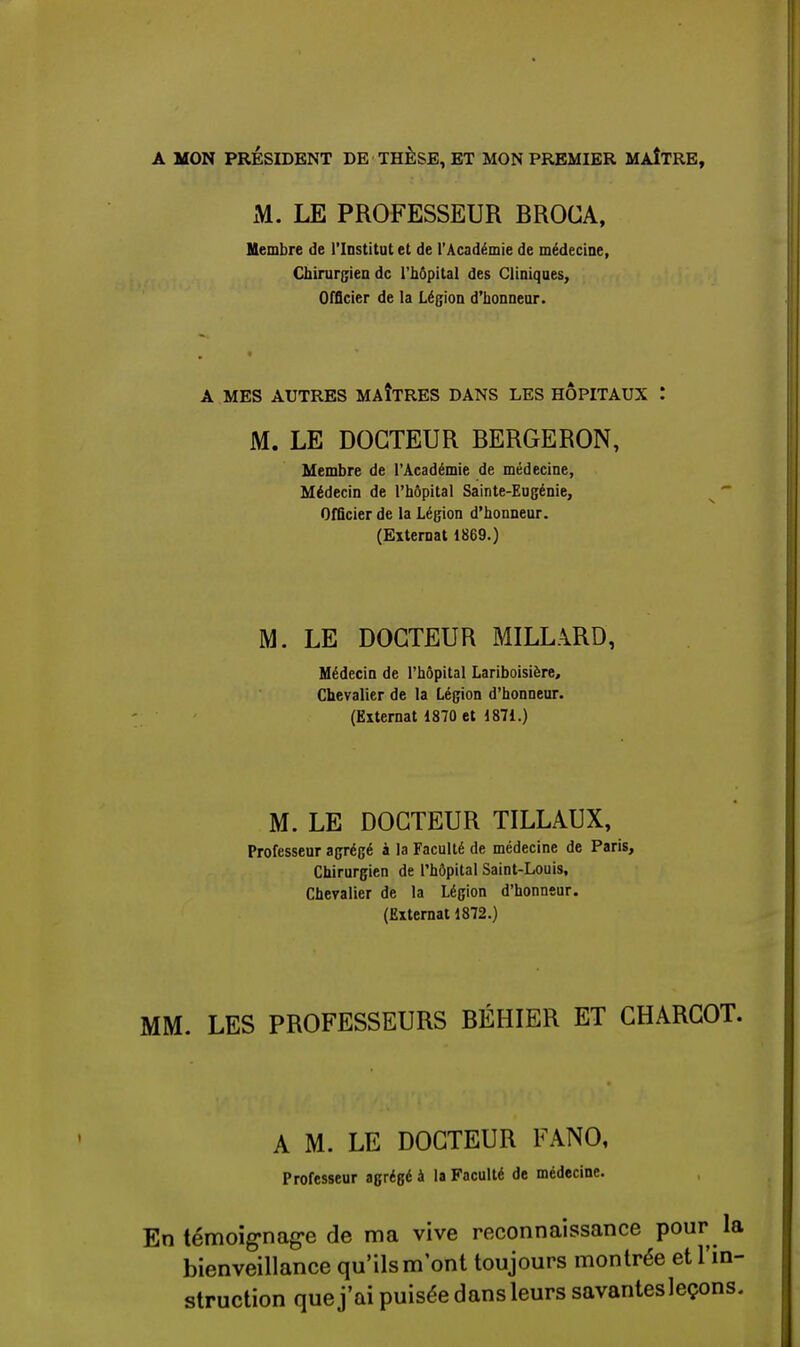 A MON PRÉSIDENT DE THESE, ET MON PREMIER MAÎTRE, M. LE PROFESSEUR BROCA, Membre de l'Institut et de l'Académie de médecine, Chirurgien de l'hôpital des Cliniques, Officier de la Légion d'honneur. A MES AUTRES MAÎTRES DANS LES HOPITAUX ! M. LE DOCTEUR BERGERON, Membre de l'Académie de médecine, Médecin de l'hôpital Sainte-Eugénie, Officier de la Légion d'honneur. (Externat 1869.) M. LE DOCTEUR MILLARD, Médecin de l'hôpital Lariboisière, Chevalier de la Légion d'honneur. (Externat 1870 et 1871.) M. LE DOCTEUR TILLAUX, Professeur agrégé à la Faculté de médecine de Paris, Chirurgien de l'hôpital Saint-Louis, Chevalier de la Légion d'honneur. (Externat 1872.) MM. LES PROFESSEURS BÉHIER ET CHARCOT. A M. LE DOCTEUR FANO, Professeur agrégé à la Faculté de médecine. En témoignage de ma vive reconnaissance pour la bienveillance qu'ils m'ont toujours montrée et l'in- struction que j'ai puisée dans leurs savantes leçons.