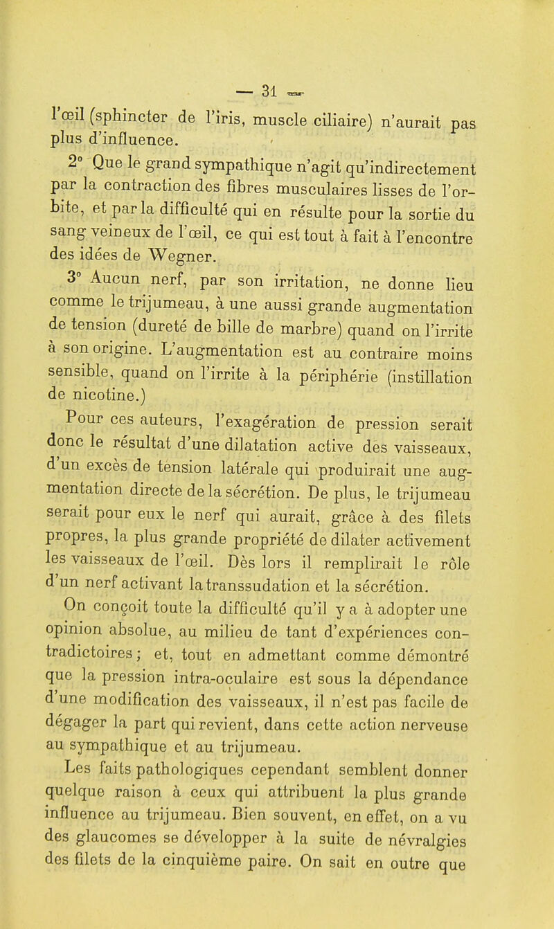 l'œil (sphincter de l'iris, muscle ciliaire) n'aurait pas plus d'influence. 2° Que le grand sympathique n'agit qu'indirectement par la contraction des fibres musculaires lisses de l'or- bite, et parla difficulté qui en résulte pour la sortie du sang veineux de l'œil, ce qui est tout à fait à l'encontre des idées de Wegner. 3° Aucun nerf, par son irritation, ne donne lieu comme le trijumeau, à une aussi grande augmentation de tension (dureté de bille de marbre) quand on l'irrite à son origine. L'augmentation est au contraire moins sensible, quand on l'irrite à la périphérie (instillation de nicotine.) Pour ces auteurs, l'exagération de pression serait donc le résultat d'une dilatation active des vaisseaux, d'un excès de tension latérale qui -produirait une aug- mentation directe de la sécrétion. De plus, le trijumeau serait pour eux le nerf qui aurait, grâce à des filets propres, la plus grande propriété de dilater activement les vaisseaux de l'œil. Dès lors il remplirait le rôle d'un nerf activant la transsudation et la sécrétion. On conçoit toute la difficulté qu'il y a à adopter une opinion absolue, au milieu de tant d'expériences con- tradictoires ; et, tout en admettant comme démontré que la pression intra-oculaire est sous la dépendance d'une modification des vaisseaux, il n'est pas facile de dégager la part qui revient, dans cette action nerveuse au sympathique et au trijumeau. Les faits pathologiques cependant semblent donner quelque raison à ceux qui attribuent la plus grande influence au trijumeau. Bien souvent, en effet, on a vu des glaucomes se développer à la suite de névralgies des filets de la cinquième paire. On sait en outre que