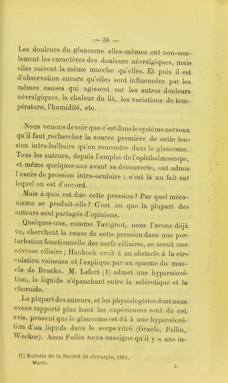 Les douleurs du glaucome elles-mêmes ont non-seu- lement les caractères des douleurs névralgiques, mais elles suivent la même marche qu'elles. Et puis' il est d'observation encore qu'elles sont influencées par le» mêmes causes qui agissent sur les autres douleurs névralgiques, la chaleur du lit, les variations de tem- pérature, l'humidité, etc. Nous venons de voir que c'est dans le système nerveux qu'il faut rechercher la source première de cette ten- sion intra-bulbaire qu'on rencontre dans le glaucome. Tous les auteurs, depuis l'emploi der.ophthalmoscope, et même quelques-uns avant sa découverte, ont admis l'excès de pression intra-oculaire : c'est là un fait sur lequel on est d'accord. Mais à quoi est due cette pression? Par quel méca- nisme se produit-elle? C'est ici que la plupart des auteurs sont partagés d'opinions-. Quelques-uns, comme Tavignot, nous l'avons déjà vu, cherchent la cause de cette pression dans une per- turbation fonctionnelle des nerfs ciliaires, ce serait une névrose ciliaire ; Hankock croit à un obstacle à la cir- culation veineuse et l'explique par un spasme du mus- cle de Brucke. M. Lefort (1) admet une hypersécré- tion, le liquide s'epanchant entre la sclérotique et la choroïde. La plupart des auteurs, et les physiologistes dont nous avons rapporté plus haut les expériences sont de cet avis, pensent que le glaucome est dû à une hypersécré- tion d'un liquide dan3 le corps vitré (Graefe, Follin, Weeker). Ainsi Follin noua enseigne qu'il y a une in- (1) Bulletin de la Société de chirurgie, 1864. Martin.