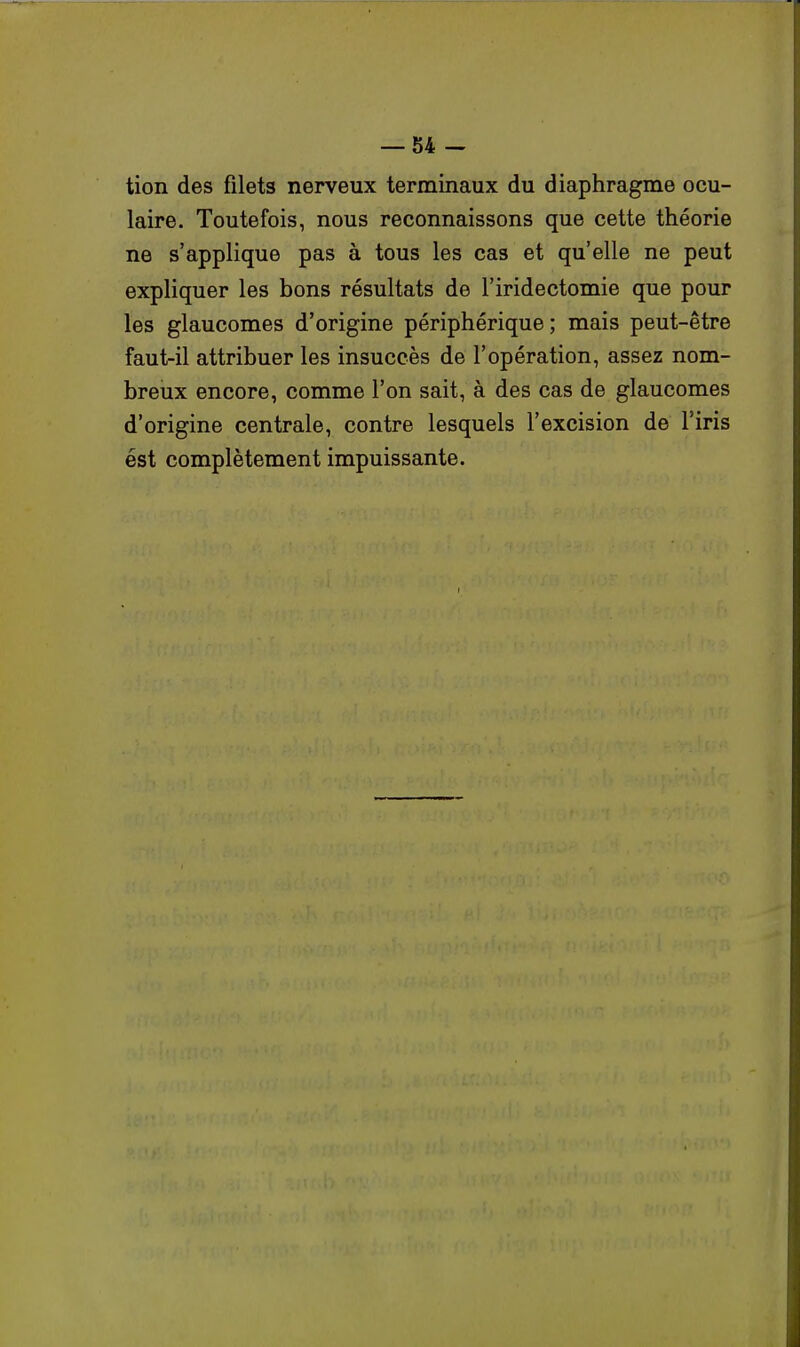 tion des filets nerveux terminaux du diaphragme ocu- laire. Toutefois, nous reconnaissons que cette théorie ne s'applique pas à tous les cas et qu'elle ne peut expliquer les bons résultats de l'iridectomie que pour les glaucomes d'origine périphérique ; mais peut-être faut-il attribuer les insuccès de l'opération, assez nom- breux encore, comme l'on sait, à des cas de glaucomes d'origine centrale, contre lesquels l'excision de l'iris ést complètement impuissante.