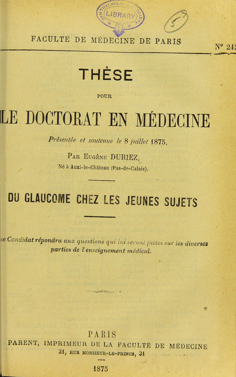 FACULTÉ DE MÉDECINE DE PARIS THÈSE POUR LE DOCTORAT EN MÉDECINE Présentée et soutenue le 8 juillet 1875, Par Eugène DURIEZ, Né à Auxi-le-Château (Pas-de-Calais). DU GLAUCOME CHEZ LES JEUNES SUJETS te Candidat répondra aux questions qui lui serorii faites sur les diverses parties de l'enseignement médical. PARIS PARENT, IMPRIMEUR DE LA FACULTÉ DE MÉDECINE 31, EUS MONSIEUR-LE-PROfCB, 31 , 1875