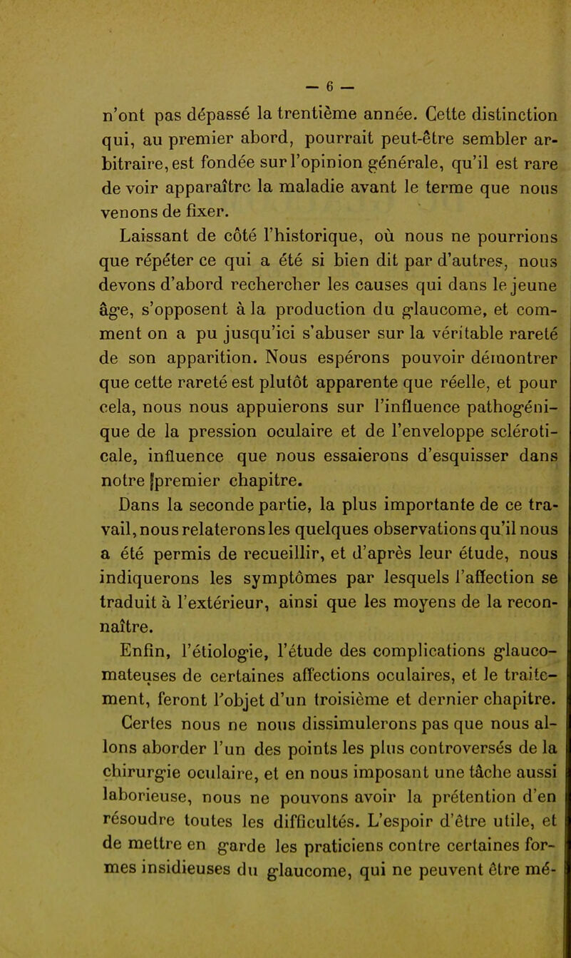 n'ont pas dépassé la trentième année. Cette distinction qui, au premier abord, pourrait peut-être sembler ar- bitraire, est fondée sur l'opinion générale, qu'il est rare de voir apparaître la maladie avant le terme que nous venons de fixer. Laissant de côté l'historique, où nous ne pourrions que répéter ce qui a été si bien dit par d'autres, nous devons d'abord rechercher les causes qui dans le jeune âge, s'opposent à la production du glaucome, et com- ment on a pu jusqu'ici s'abuser sur la véritable rareté de son apparition. Nous espérons pouvoir démontrer que cette rareté est plutôt apparente que réelle, et pour cela, nous nous appuierons sur l'influence pathogéni- que de la pression oculaire et de l'enveloppe scléroti- cale, influence que nous essaierons d'esquisser dans notre (premier chapitre. Dans la seconde partie, la plus importante de ce tra- vail, nous relaterons les quelques observations qu'il nous a été permis de recueillir, et d'après leur étude, nous indiquerons les symptômes par lesquels l'affection se traduit à l'extérieur, ainsi que les moyens de la recon- naître. Enfin, l'étiologie, l'étude des complications glauco- mateuses de certaines affections oculaires, et le traite- ment, feront l'objet d'un troisième et dernier chapitre. Certes nous ne nous dissimulerons pas que nous al- I Ions aborder l'un des points les plus controversés de la I chirurgie oculaire, et en nous imposant une tâche aussi I laborieuse, nous ne pouvons avoir la prétention d'en I résoudre toutes les difficultés. L'espoir d'être utile, et I de mettre en garde les praticiens contre certaines for- mes insidieuses du glaucome, qui ne peuvent être mé-