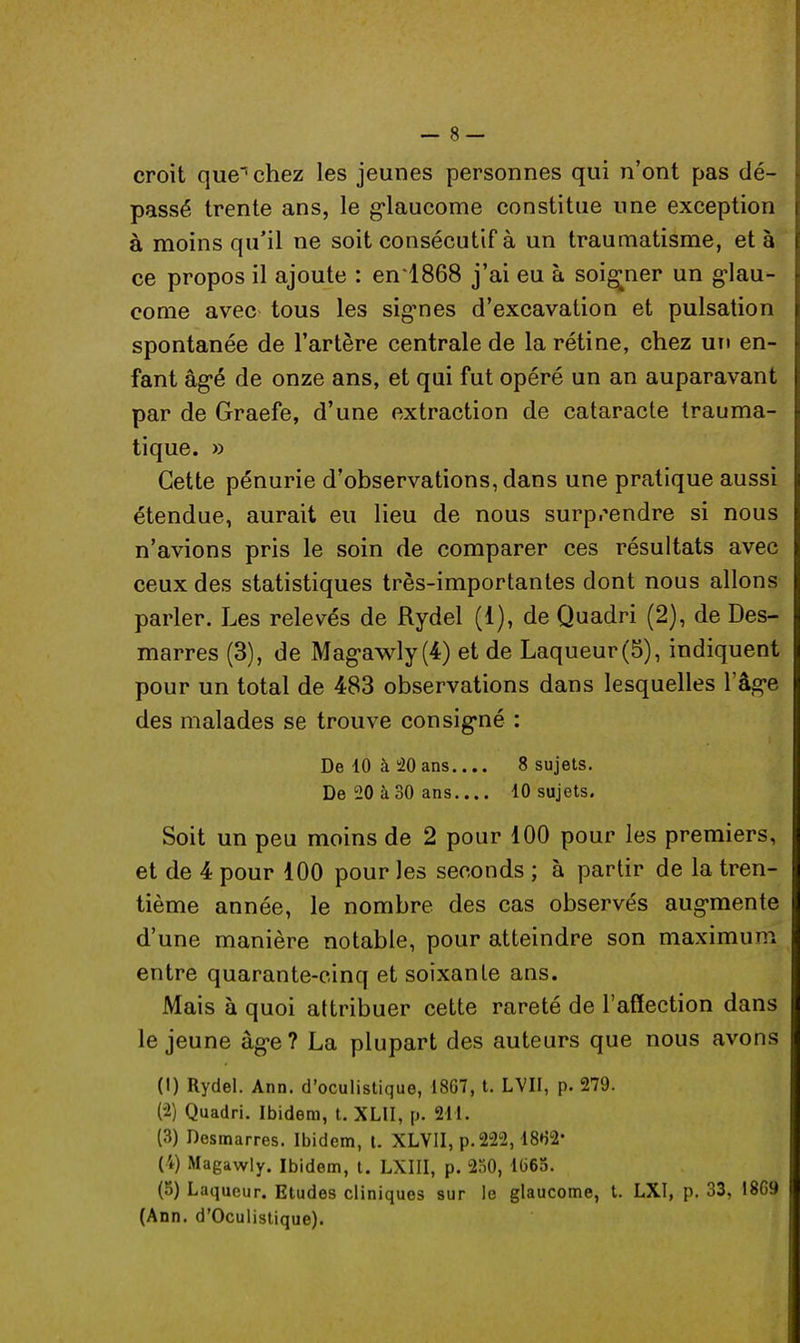 croit que chez les jeunes personnes qui n'ont pas dé- passé trente ans, le glaucome constitue une exception à moins qu'il ne soit consécutif à un traumatisme, et à ce propos il ajoute : en'1868 j'ai eu à soigner un glau- come avec tous les signes d'excavation et pulsation spontanée de l'artère centrale de la rétine, chez un en- fant âgé de onze ans, et qui fut opéré un an auparavant par de Graefe, d'une extraction de cataracte trauma- tique. » Cette pénurie d'observations, dans une pratique aussi étendue, aurait eu lieu de nous surprendre si nous n'avions pris le soin de comparer ces résultats avec ceux des statistiques très-importantes dont nous allons parler. Les relevés de Rydel (1), de Quadri (2), de Des- marres (3), de Magawly(4) et de Laqueur(5), indiquent pour un total de 483 observations dans lesquelles l'âge des malades se trouve consigné : De 10 à 20 ans 8 sujets. De 20 à 30 ans 10 sujets. Soit un peu moins de 2 pour 100 pour les premiers, et de 4 pour 100 pour les seconds ; à partir de la tren- tième année, le nombre des cas observés augmente d'une manière notable, pour atteindre son maximum entre quarante-cinq et soixante ans. Mais à quoi attribuer cette rareté de l'affection dans le jeune âge? La plupart des auteurs que nous avons (1) Rydel. Ann. d'oculistique, 1867, t. LVII, p. 279. (2) Quadri. Ibidem, t. XLII, p. 211. (3) Desmarres. Ibidem, l. XLV1I, p. 222,18H2- (4) Magawly. Ibidem, t. LXIII, p. 250, 1665. (5) Laqueur. Etudes cliniques sur le glaucome, t. LXI, p. 33, I8G9 (Ann. d'Oculistique).