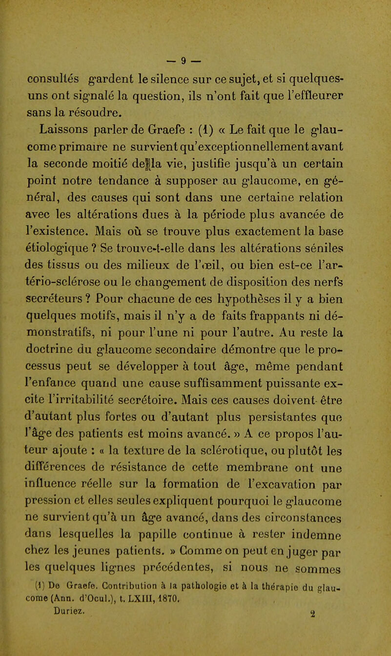 consultés gardent le silence sur ce sujet, et si quelques- uns ont signalé la question, ils n'ont fait que l'effleurer sans la résoudre. Laissons parler de Graefe : (i) « Le fait que le glau- come primaire ne survient qu'exceptionnellement avant la seconde moitié défila vie, justifie jusqu'à un certain point notre tendance à supposer au glaucome, en gé- néral, des causes qui sont dans une certaine relation avec les altérations dues à la période plus avancée de l'existence. Mais où se trouve plus exactement la base étiologique ? Se trouvent-elle dans les altérations séniles des tissus ou des milieux de l'œil, ou bien est-ce l'ar- tério-sclérose ou le changement de disposition des nerfs sécréteurs ? Pour chacune de ces hypothèses il y a bien quelques motifs, mais il n'y a de faits frappants ni dé- monstratifs, ni pour l'une ni pour l'autre. Au reste la doctrine du glaucome secondaire démontre que le pro- cessus peut se développer à tout âge, même pendant l'enfance quand une cause suffisamment puissante ex- cite l'irritabilité secrétoire. Mais ces causes doivent- être d'autant plus fortes ou d'autant plus persistantes que l'âge des patients est moins avancé. » A ce propos l'au- teur ajoute : « la texture de la sclérotique, ou plutôt les différences de résistance de cette membrane ont une influence réelle sur la formation de l'excavation par pression et elles seules expliquent pourquoi le glaucome ne survient qu'à un âge avancé, dans des circonstances dans lesquelles la papille continue à rester indemne chez les jeunes patients. » Gomme on peut en juger par les quelques lignes précédentes, si nous ne sommes [i) De Graefe. Contribution à la pathologie et à la thérapie du glau- come (Ann. d'Ocul.), t. LXIII, 1870. Duriez. 2