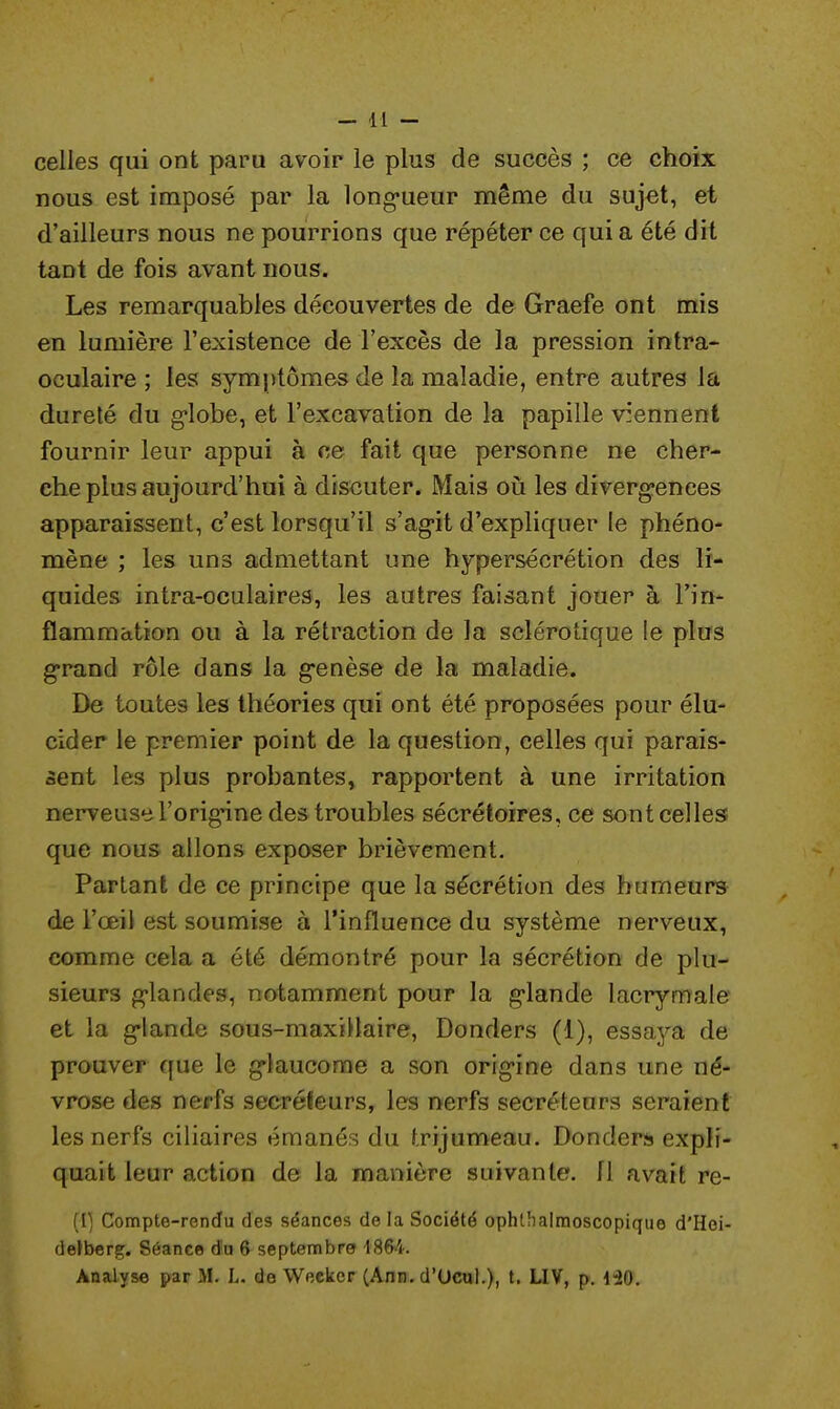 celles qui ont paru avoir le plus de succès ; ce choix nous est imposé par la longueur même du sujet, et d'ailleurs nous ne pourrions que répéter ce qui a été dit tant de fois avant nous. Les remarquables découvertes de de Graefe ont mis en lumière l'existence de l'excès de la pression intra- oculaire ; les symptômes de la maladie, entre autres la dureté du globe, et l'excavation de la papille viennent fournir leur appui à ce fait que personne ne cher- che plus aujourd'hui à discuter. Mais où les divergences apparaissent, c'est lorsqu'il s'agit d'expliquer le phéno- mène ; les uns admettant une hypersécrétion des li- quides intra-oculaires, les autres faisant jouer à l'in- flammation ou à la rétraction de la sclérotique le plus grand rôle dans la genèse de la maladie. De toutes les théories qui ont été proposées pour élu- cider le premier point de la question, celles qui parais- sent les plus probantes, rapportent à une irritation nerveuse l'origine des troubles sécrétoires, ce sont celles que nous allons exposer brièvement. Partant de ce principe que la sécrétion des humeurs de l'œil est soumise à l'influence du système nerveux, comme cela a été démontré pour la sécrétion de plu- sieurs glandes, notamment pour la glande lacrymale et la glande sous-maxillaire, Donders (1), essaya de prouver que le glaucome a son origine dans une né- vrose des nerfs sécréteurs, les nerfs sécréteurs seraient les nerfs ciliaires émanés du trijumeau. Donders expli- quait leur action de la manière suivante. 11 avait re- (1) Compte-rendu des séances de la Société ophlhalmoscopique d'Hoi- derberg. Séance du 6 septembre 1864. Analyse par M. L. de Weckcr (Ann. d'Ucul.), t. LIV, p. 120.