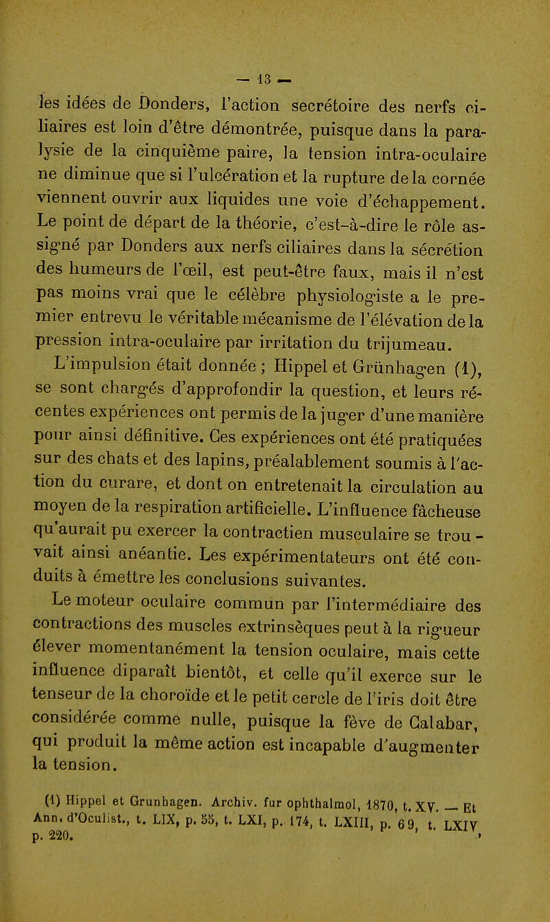 les idées de Donders, l'action secrétaire des nerfs ci- liaires est loin d'être démontrée, puisque dans la para- lysie de la cinquième paire, la tension intra-oculaire ne diminue que si l'ulcération et la rupture delà cornée viennent ouvrir aux liquides une voie d'échappement. Le point de départ de la théorie, c'est-à-dire le rôle as- signé par Donders aux nerfs ciliaires dans la sécrétion des humeurs de l'œil, est peut-être faux, mais il n'est pas moins vrai que le célèbre physiologiste a le pre- mier entrevu le véritable mécanisme de l'élévation de la pression intra-oculaire par irritation du trijumeau. L'impulsion était donnée ; Hippel et Grùnhagen (1), se sont chargés d'approfondir la question, et leurs ré- centes expériences ont permis de la juger d'une manière pour ainsi définitive. Ces expériences ont été pratiquées sur des chats et des lapins, préalablement soumis à l'ac- tion du curare, et dont on entretenait la circulation au moyen de la respiration artificielle. L'influence fâcheuse qu'aurait pu exercer la contractien musculaire se trou - vait ainsi anéantie. Les expérimentateurs ont été con- duits à émettre les conclusions suivantes. Le moteur oculaire commun par l'intermédiaire des contractions des muscles extrinsèques peut à la rigueur élever momentanément la tension oculaire, mais cette influence diparaît bientôt, et celle qu'il exerce sur le tenseur de la choroïde et le petit cercle de l'iris doit être considérée comme nulle, puisque la fève de Galabar, qui produit la même action est incapable d'augmenter la tension. (1) Hippel et Grunhagen. Archiv. fur ophthalmol, 1870, t. XV. — Et Ann. d'Oculist., t. LIX, p. 55, t. LXI, p. 174, t. LXIII, p. 69 t. LXIV p. 220. ' •