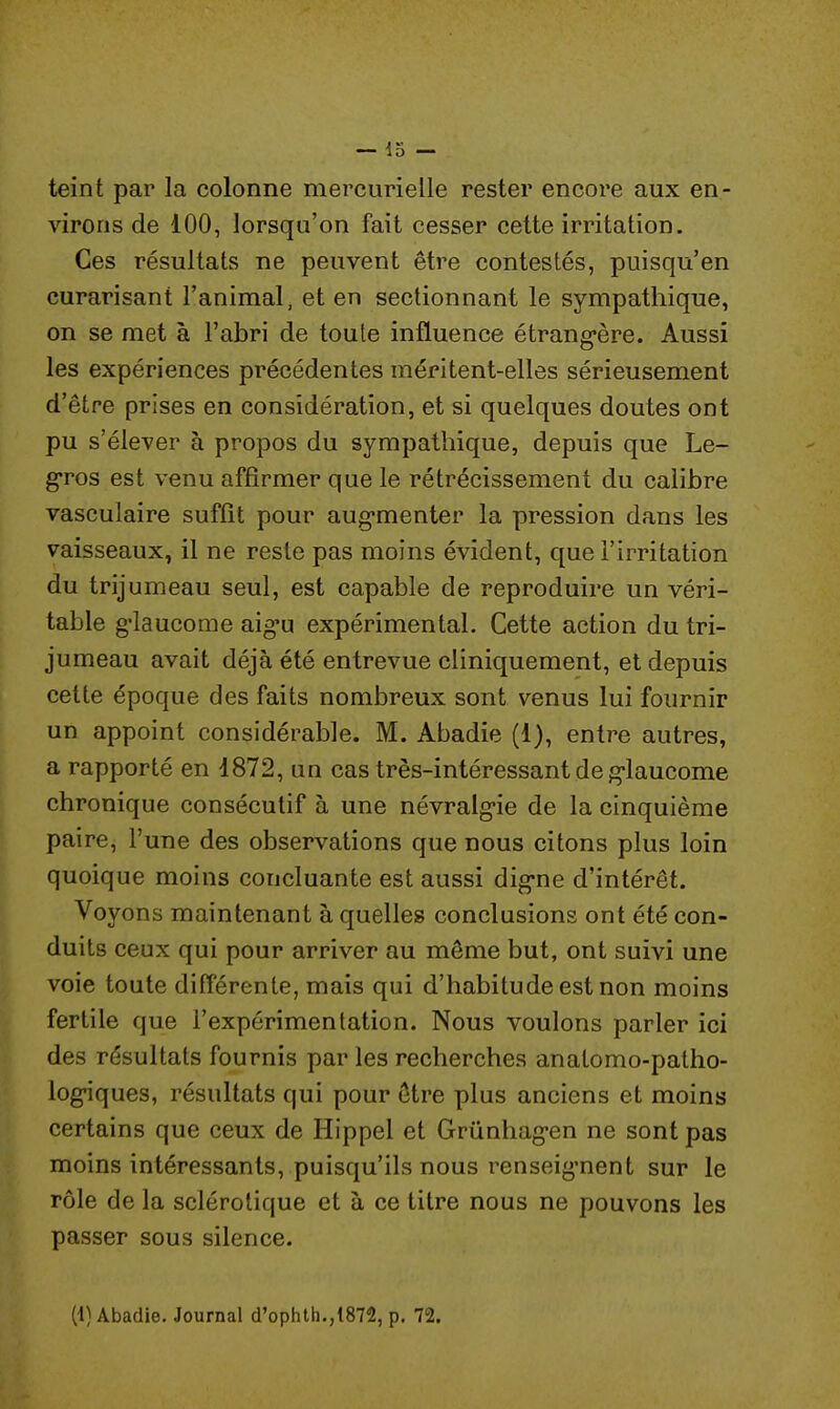 teint par la colonne mercurielle rester encore aux en- virons de 100, lorsqu'on fait cesser cette irritation. Ces résultats ne peuvent être contestés, puisqu'en curarisant l'animal, et en sectionnant le sympathique, on se met à l'abri de toute influence étrangère. Aussi les expériences précédentes méritent-elles sérieusement d'être prises en considération, et si quelques doutes ont pu s'élever à propos du sympathique, depuis que Le- gros est venu affirmer que le rétrécissement du calibre vasculaire suffît pour augmenter la pression dans les vaisseaux, il ne reste pas moins évident, que l'irritation du trijumeau seul, est capable de reproduire un véri- table glaucome aigu expérimental. Cette action du tri- jumeau avait déjà été entrevue cliniquement, et depuis cette époque des faits nombreux sont venus lui fournir un appoint considérable. M. Abadie (1), entre autres, a rapporté en 1872, un cas très-intéressant de glaucome chronique consécutif à une névralgie de la cinquième paire, l'une des observations que nous citons plus loin quoique moins concluante est aussi digne d'intérêt. Voyons maintenant à quelles conclusions ont été con- duits ceux qui pour arriver au même but, ont suivi une voie toute différente, mais qui d'habitude est non moins fertile que l'expérimentation. Nous voulons parler ici des résultats fournis par les recherches anatomo-patho- logiques, résultats qui pour être plus anciens et moins certains que ceux de Hippel et Grûnhagen ne sont pas moins intéressants, puisqu'ils nous renseignent sur le rôle de la sclérotique et à ce titre nous ne pouvons les passer sous silence.