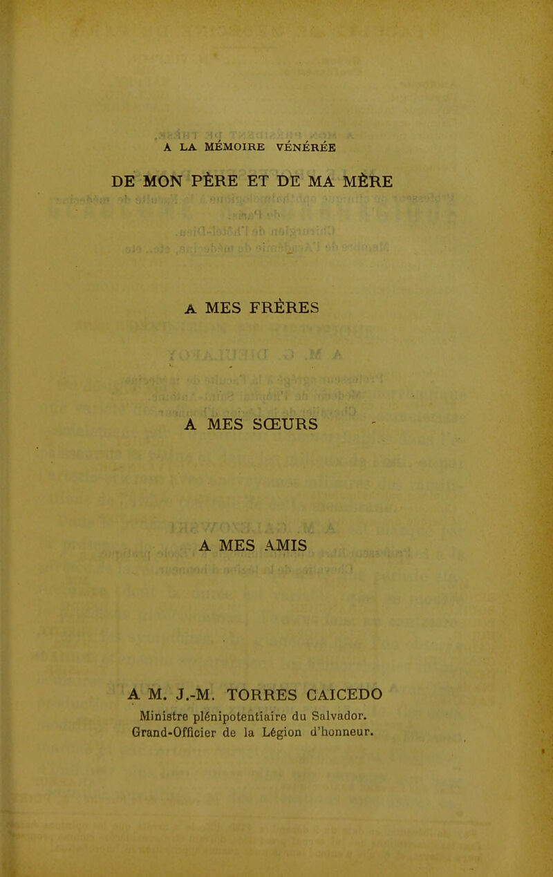 A LA MÉMOIRE VÉNÉRÉE DE MON PÈRE ET DE MA MÈRE A MES FRÈRES A MES SŒURS A MES AMIS A M. J.-M. TORRES GAICEDO Ministre plénipotentiaire du Salvador. Grand-Officier de la Légion d'honneur.