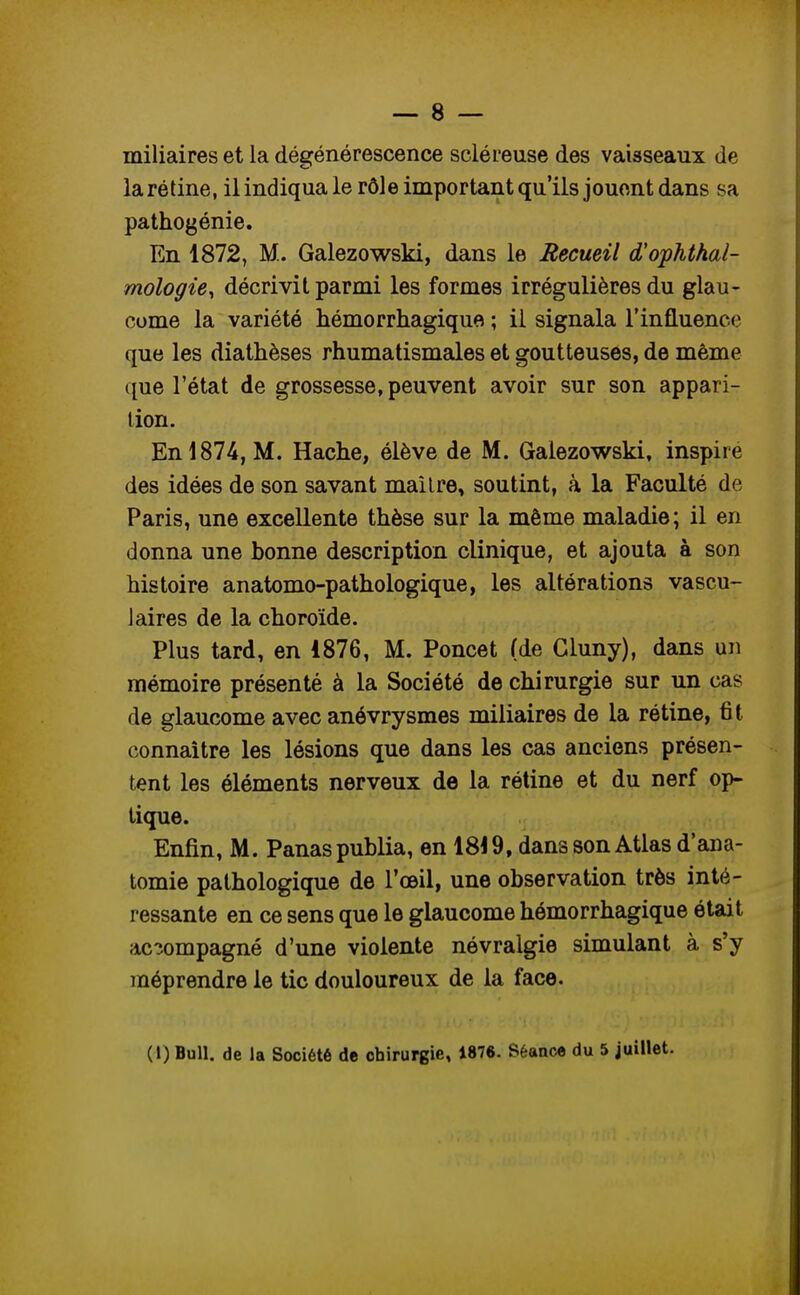 miliaires et la dégénérescence scléreuse des vaisseaux de la rétine, ilindiquale rôle important qu'ils jouent dans sa pathogénie. En 1872, M. Galezowski, dans le Recueil d'ophthal- mologie, décrivit parmi les formes irrégulières du glau- come la variété hémorrhagique ; il signala l'influence que les diathèses rhumatismales et goutteuses, de même que l'état de grossesse, peuvent avoir sur son appari- tion. En 1874, M. Hache, élève de M. Galezowski, inspire des idées de son savant mailre, soutint, à la Faculté de Paris, une excellente thèse sur la même maladie; il en donna une bonne description clinique, et ajouta à son histoire anatomo-pathologique, les altérations vascu- 1 aires de la choroïde. Plus tard, en 1876, M. Poncet (de Gluny), dans un mémoire présenté à la Société de chirurgie sur un cas de glaucome avec anévrysmes miliaires de la rétine, fit connaître les lésions que dans les cas anciens présen- tent les éléments nerveux de la rétine et du nerf op- tique. Enfin, M. Panas publia, en 1819, dans son Atlas d'ana- tomie pathologique de l'œil, une observation très inté- ressante en ce sens que le glaucome hémorrhagique était accompagné d'une violente névralgie simulant à s'y méprendre le tic douloureux de la face. (1) Bull, de la Société de chirurgie, 1876. Séance du 5 juillet.