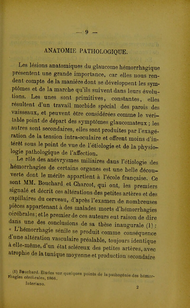 ANATOMIE PATHOLOGIQUE. Les lésions an atomiques du glaucome hémorrhagique présentent une grande importance, car elles nous ren- dent compte de la manière dont se développent les sym- ptômes et de la marche qu'ils suivent dans leurs évolu- tions. Les unes sont primitives, constantes, elles résultent d'un travail morbide spécial des parois des vaisseaux, et peuvent être considérées comme le véri- table point de départ des symptômes glaucomateux ; les autres sont secondaires, elles sont produites par l'exagé- ration de la tension intra-oculaire et offrent moins d'in- térêt sous le point de vue de 1 etiologie et. de la physio- logie pathologique de l'affection. Le rôle des anévrysmes miliaires dans l'étiologie des hémorrhagies de certains organes est une belle décou- verte dont le mérite appartient à l'école française. Ce sont MM. Bouchard et Charcot, qui ont, les premiers signale et décrit ces altérations des petites artères et des capillaires du cerveau, d'après l'examen de nombreuses pièces appartenant à des malades morts d'hémorrhagies cérébrales ; elle premier de ces auteurs eut raison de dire dans une des conclusions de sa thèse inaugurale (1) : « Lhemorrhagie sénile se produit comme conséquence d une altération vasculaire préalable, toujours identique a elle-même, d'un état scléreux des petites artères, avec atrophie de la tunique moyenne et production secondaire ^^r^Sr qUekjUCS P°intS de lapatho*éoie des Interiano.