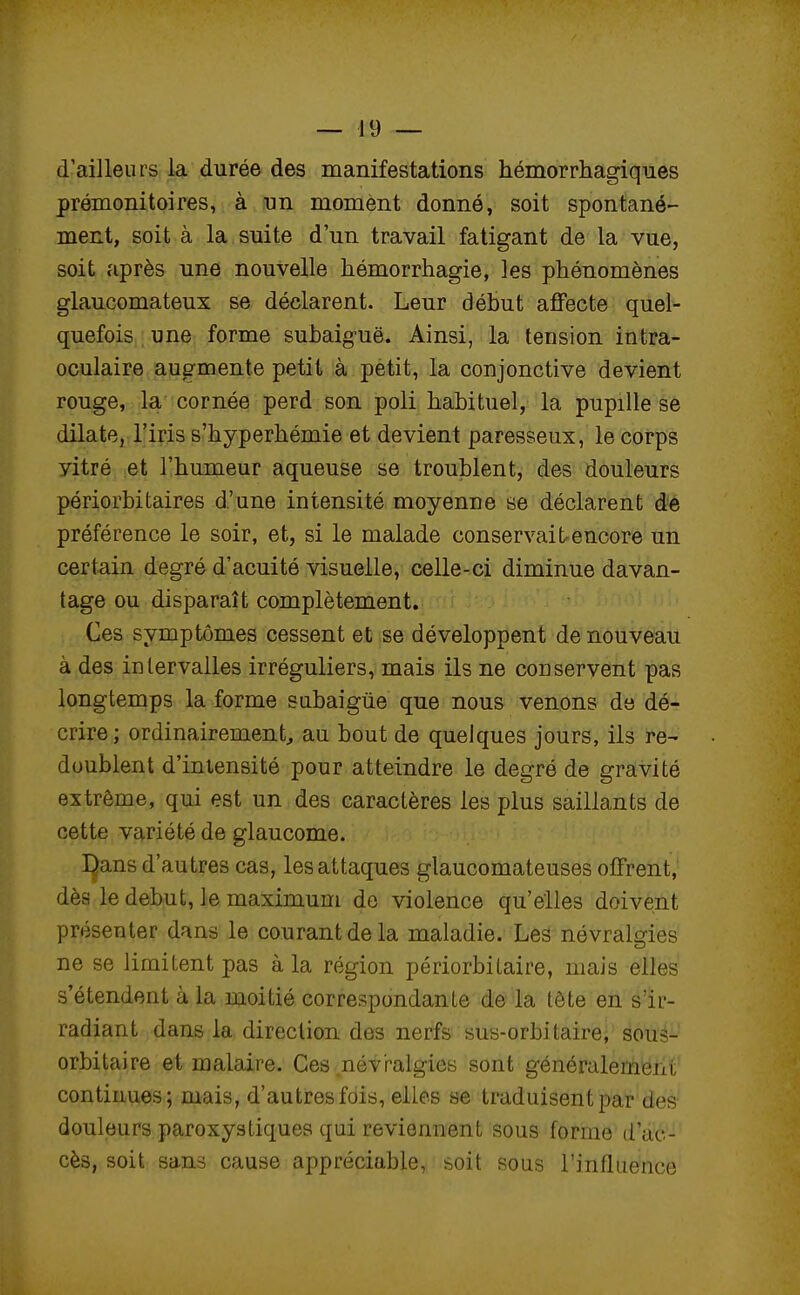 d'ailleurs la durée des manifestations hémorrhagiques prémonitoires, à un moment donné, soit spontané- ment, soit à la suite d'un travail fatigant de la vue, soit après une nouvelle hémorrhagie, les phénomènes glaucomateux se déclarent. Leur début affecte quel- quefois une forme subaig-uë. Ainsi, la tension intra- oculaire augmente petit à petit, la conjonctive devient rouge, la cornée perd son poli habituel, la pupille se dilate, l'iris s'hyperhémie et devient paresseux, le corps vitré et l'humeur aqueuse se troublent, des douleurs périorbitaires d'une intensité moyenne se déclarent de préférence le soir, et, si le malade conservait encore un certain degré d'acuité visuelle, celle-ci diminue davan- tage ou disparaît complètement. Ces symptômes cessent et se développent de nouveau à des intervalles irréguliers, mais ils ne conservent pas longtemps la forme subaigûe que nous venons de dé- crire; ordinairement, au bout de quelques jours, ils re- doublent d'intensité pour atteindre le degré de gravité extrême, qui est un des caractères les plus saillants de cette variété de glaucome. I^ans d'autres cas, les attaques glaucomateuses offrent, dès le début, le maximum de violence qu'elles doivent présenter dans le courant de la maladie. Les névralgies ne se limitent pas à la région périorbitaire, mais elles s'étendent à la moitié correspondante de la tète en sïr- radiant dans la direction des nerfs sus-orbi taire, sous- orbitaire et malaire. Ces névralgies sont généralement continues; mais, d'autres fois, elles se traduisent par des douleurs paroxystiques qui reviennent sous forme d'ac- cès, soit sans cause appréciable, soit sous l'influence