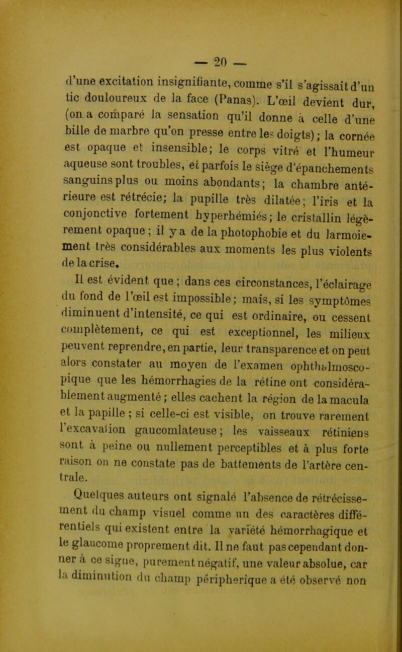 d'une excitation insignifiante, comme s'il s'agissait d'un tic douloureux de la face (Panas). L'œil devient dur, (on a comparé la sensation qu'il donne à celle d'une Mlle de marbre qu'on presse entre les doigts) ; la cornée est opaque et insensible; le corps vitré et l'humeur aqueuse sont troubles, et parfois le siège d'épanchements sanguins plus ou moins abondants; la chambre anté- rieure est rétrécie; la pupille très dilatée; l'iris et la conjonctive fortement hyperhémiés; le cristallin légè- rement opaque ; il y a de la photophobie et du larmoie- ment très considérables aux moments les plus violents de la crise. Il est évident que ; dans ces circonstances, l'éclairage du fond de l'œil est impossible ; mais, si les symptômes diminuent d'intensité, ce qui est ordinaire, ou cessent complètement, ce qui est exceptionnel, les milieux peuvent reprendre, en partie, leur transparence et on peut alors constater au moyen de l'examen ophthidmosco- pique que les hémorrhagies de la rétine ont considéra- blement augmenté ; elles cachent la région de la macula et la papille ; si celle-ci est visible, on trouve rarement l'excavaiion gaucomlateu.se; les vaisseaux rétiniens sont à peine ou nullement perceptibles et à plus forte raison on ne constate pas de battements de l'artère cen- trale. Quelques auteurs ont signalé l'absence de rétrécisse- ment du champ visuel comme un des caractères diffé- rentiels qui existent entre la variété hémorrhagique et le glaucome proprement dit. Il ne faut pas cependant don- ner à ce signe, pu rement négatif, une valeur absolue, car la diminution du champ périphérique a été observé non