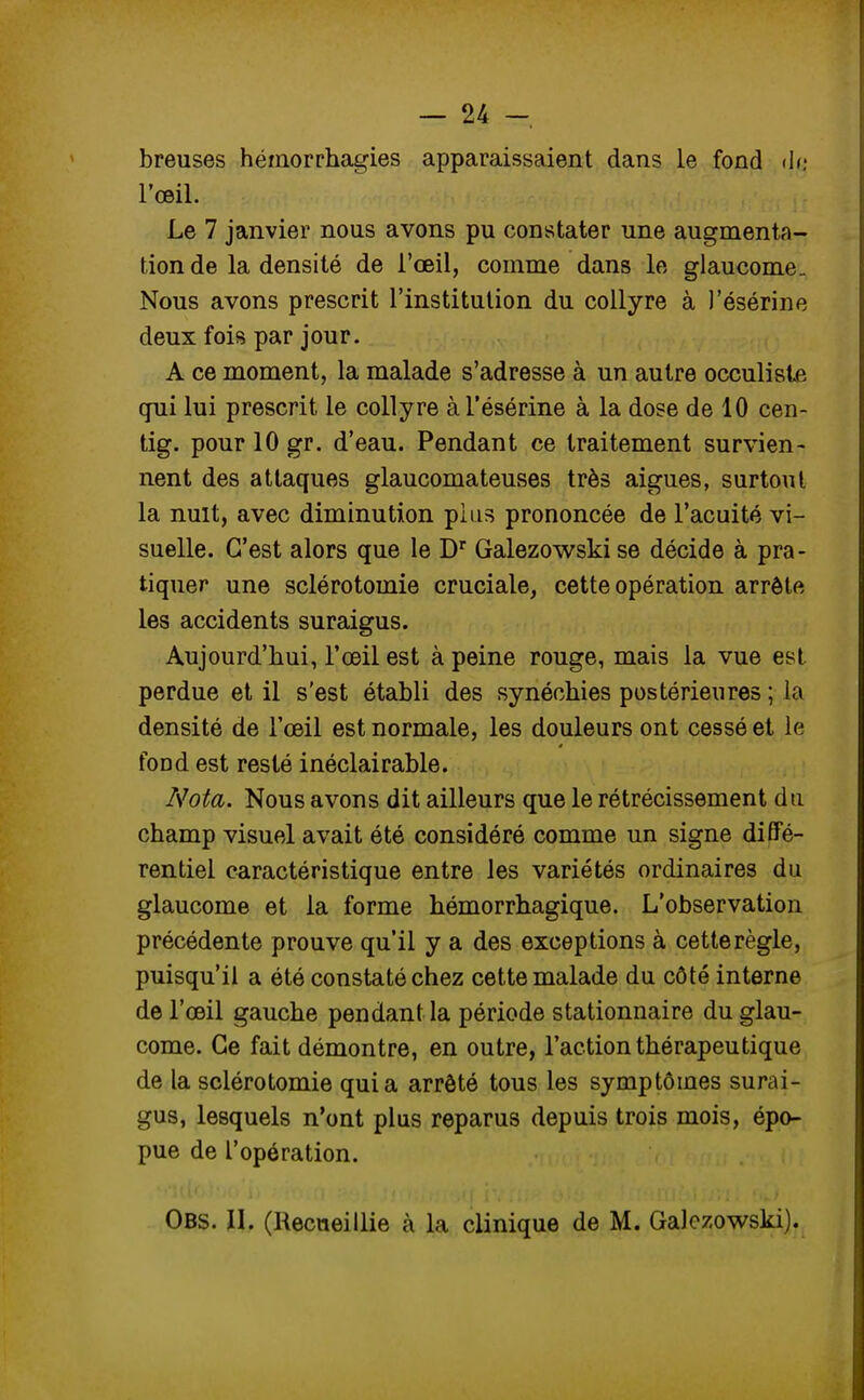 breuses hémorrhagies apparaissaient dans le fond de l'œil. Le 7 janvier nous avons pu constater une augmenta- tion de la densité de l'œil, comme dans le glaucome. Nous avons prescrit l'institution du collyre à J'ésérine deux fois par jour. A ce moment, la malade s'adresse à un autre occuliste qui lui prescrit le collyre à l'ésérine à la dose de 10 cen- tig. pour 10 gr. d'eau. Pendant ce traitement survien- nent des attaques glaucomateuses très aiguës, surtout la nuit, avec diminution pins prononcée de l'acuité vi- suelle. C'est alors que le Dr Galezowski se décide à pra- tiquer une sclérotomie cruciale, cette opération arrête les accidents suraigus. Aujourd'hui, l'œil est à peine rouge, mais la vue est perdue et il s'est établi des synéchies postérieures ; la densité de l'œil est normale, les douleurs ont cessé et le fond est resté inéclairable. Nota. Nous avons dit ailleurs que le rétrécissement du champ visuel avait été considéré comme un signe diffé- rentiel caractéristique entre les variétés ordinaires du glaucome et la forme hémorrhagique. L'observation précédente prouve qu'il y a des exceptions à cetterègle, puisqu'il a été constaté chez cette malade du côté interne de l'œil gauche pendant la période stationnaire du glau- come. Ce fait démontre, en outre, l'action thérapeutique de la sclérotomie quia arrêté tous les symptômes surai- gus, lesquels n'ont plus reparus depuis trois mois, épo- pue de l'opération. Obs. II. (Recueillie à la clinique de M. Galezowski).