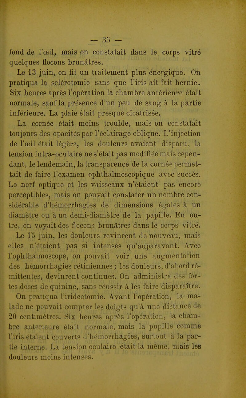 fond de l'œil, mais on constatait dans le corps vitré quelques flocons brunâtres. Le 13 juin, on fit un traitement plus énergique. On pratiqua la sclérotomie sans que l'iris ait fait hernie. Six heures après l'opération la chambre antérieure était normale, sauf la présence d'un peu de sang à la partie inférieure. La plaie était presque cicatrisée. La cornée était moins trouble, mais on constatait toujours des opacités par l'éclairage oblique. L'injection de l'œil était légère, les douleurs avaient disparu, la tension intra-oculaire ne s'était pas modifiée mais cepen- dant, le lendemain, la transparence de la cornée permet- tait de faire l'examen ophlhalmoscopique avec succès. Le nerf optique et les vaisseaux n'étaient pas encore perceptibles, mais on pouvait constater un nombre con- sidérable d'hémorrhagies de dimensions égales à un diamètre ou à un demi-diamètre de la papille. En ou- tre, on voyait des flocons brunâtres dans le corps vitré. Le lo juin, les douleurs revinrent de nouveau, mais elles n'étaient pas si intenses qu'auparavant. Avec l'ophthalmoscope, on pouvait voir une augmentation des hémorrhagies rétiniennes ; les douleurs, d'abord ré- mittentes, devinrent continues. On administra des for- tes doses de quinine, sans réussir à les faire disparaître. On pratiqua l'iridectomie. Avant l'opération, la ma- lade ne pouvait compter les doigts qu'à une distance de 20 centimètres. Six heures après l'opération, la cham- bre antérieure était normale, mais la pupille comme l'iris étaient couverts d'hémorrhagies, surtout à la par- tie interne. La tension oculaire était la môme, niais les douleurs moins intenses.