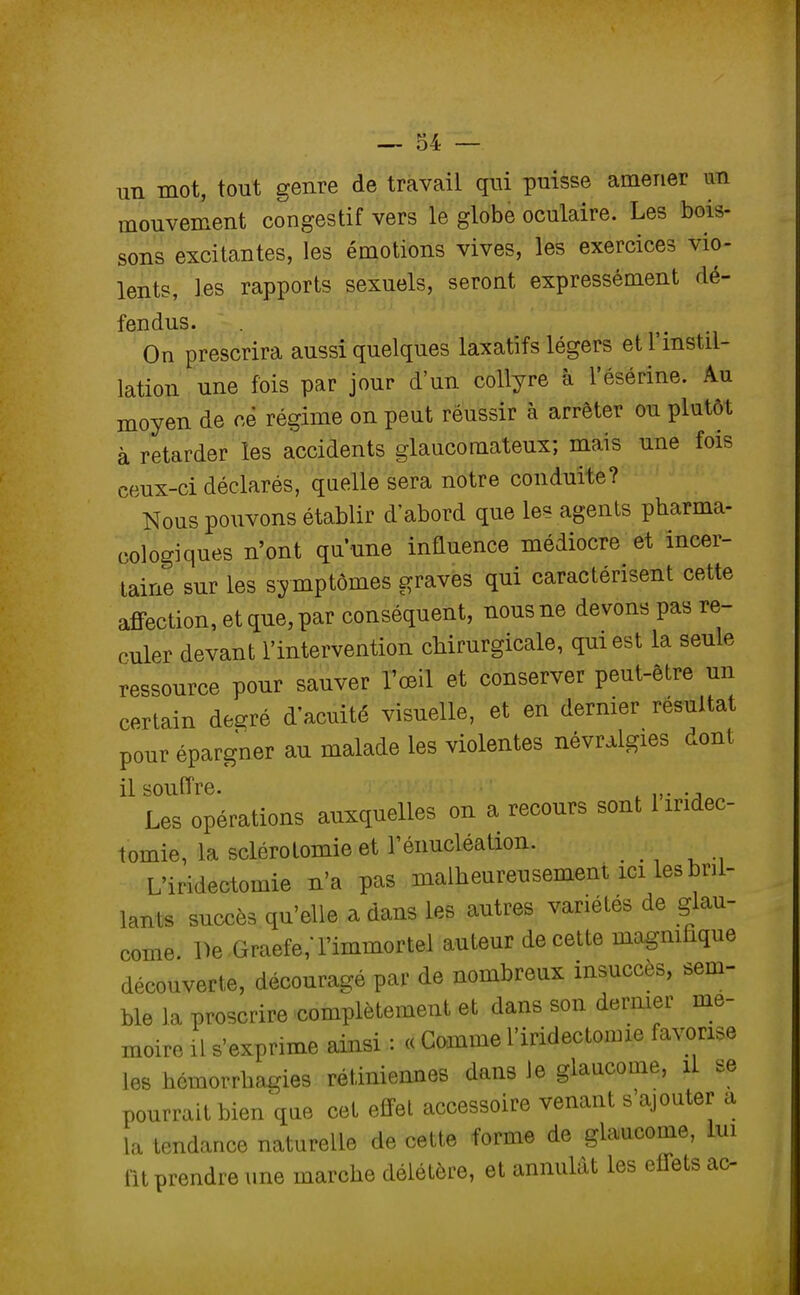 un mot, tout genre de travail qui puisse amener un mouvement congestif vers le globe oculaire. Les bois- sons excitantes, les émotions vives, les exercices vio- lents, les rapports sexuels, seront expressément dé- fendus. On prescrira aussi quelques laxatifs légers et l'instil- lation une fois par jour d'un collyre à l'ésérine. Au moyen de ce régime on peut réussir à arrêter ou plutôt à retarder les accidents glaucomateux; mais une fois ceux-ci déclarés, quelle sera notre conduite? Nous pouvons établir d'abord que les agents pharma- eologiques n'ont qu'une influence médiocre et incer- taine sur les symptômes graves qui caractérisent cette affection, et que, par conséquent, nous ne devons pas re- culer devant l'intervention chirurgicale, qui est la seule ressource pour sauver l'œil et conserver peut-être un certain desré d'acuité visuelle, et en dernier résultat pour épargner au malade les violentes névralgies dont il souffre. . Les opérations auxquelles on a recours sont 1 iridec- toinie, la sclérolomie et l'énucléation. L'iridectomie n'a pas malheureusement ici les Al- lants succès qu'elle a dans les autres variétés de glau- come. De Graefe/l'immortel auteur de cette magnifique découverte, découragé par de nombreux insuccès, sem- ble la proscrire complètement et dans son dernier mé- moire il s'exprime ainsi : « Gomme l'iridectomie favorise les hémorrhagies rétiniennes dans le glaucome, il se pourrait bien que cet effet accessoire venant s'ajouter a la tendance naturelle de cette forme de glaucome, lui fit prendre une marche délétère, et annulât les effets ac-