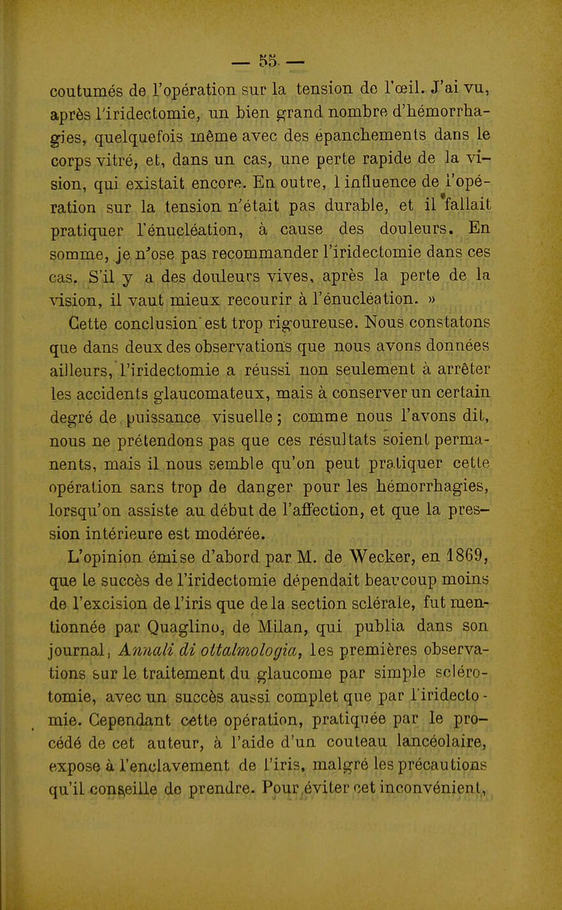 coutumés de l'opération sur la tension de l'œil. J'ai vu, après Tiridectomie, un bien grand nombre d'hémorrha- gies, quelquefois même avec des epanchements dans le corps vitré, et, dans un cas, une perte rapide de la vi- sion, qui existait encore. En outre, 1 influence de l'opé- ration sur la tension n'était pas durable, et il fallait pratiquer l'énucléation, à cause des douleurs. En somme, je n'ose pas recommander Tiridectomie dans ces cas. S'il y a des douleurs vives, après la perte de la vision, il vaut mieux recourir à l'énucléation. » Cette conclusion'est trop rig-oureuse. Nous constatons que dans deux des observations que nous avons données ailleurs, Tiridectomie a réussi non seulement à arrêter les accidents glaucomateux, mais à conserver un certain degré de. puissance visuelle; comme nous l'avons dit, nous ne prétendons pas que ces résultats soient perma- nents, mais il nous semble qu'on peut pratiquer cette opération sans trop de danger pour les hémorrhagies, lorsqu'on assiste au début de l'affection, et que la pres- sion intérieure est modérée. L'opinion émise d'abord par M. de Wecker, en 1869, que le succès de Tiridectomie dépendait beaucoup moins de l'excision de Tiris que de la section sclérale, fut men- tionnée par Quaglino, de Milan, qui publia dans son journal, Annali dî oitalmologia, les premières observa- tions sur le traitement du glaucome par simple scléro- tomie, avec un succès aussi complet que par Tiridecto - mie. Cependant cette opération, pratiquée par le pro- cédé de cet auteur, à l'aide d'un couteau lancéolaire, expose à l'enclavement de Tiris, malgré les précautions qu'il conseille do prendre. Pour éviter cet inconvénient,