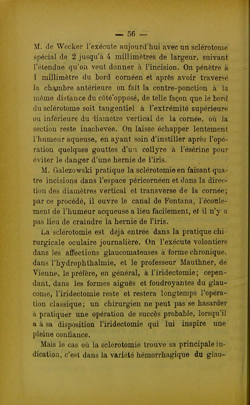 M. de Wecker l'exécute aujourd'hui avec un sclérotome spécial de 2 jusqu'à 4 millimètres de largeur, suivant l'étendue qu'on veut donner à l'incision. On pénètre à 1 millimètre du bord cornéen et après avoir traversé la chambre antérieure on fait la contre-ponction à la même distance du côté'opposé, de telle façon que le bord du sclérotome soit tangentiel à l'extrémité supérieure ou inférieure du diamètre vertical de la cornée, où la section reste inachevée. On laisse échapper lentement l'humeur aqueuse, en ayant soin d'instiller après l'opé- ration quelques gouttes d'un collyre à l'ésérine pour éviter le danger d'une hernie de l'iris. M. Galezowski pratique la sclérotomie en faisant qua- tre incisions dans l'espace péricornéen et dans la direc- tion des diamètres vertical et transverse de la cornée; par ce procédé, il ouvre le canal de Fontana, l'écoule- ment de l'humeur acqueuse a lieu facilement, et il n'y a pas lieu de craindre la hernie de l'iris. La sclérotomie est déjà entrée dans la pratique chi- rurgicale oculaire journalière. On l'exécute volontiers dans les affections glaucomateuses à forme chronique, dans l'hydrophthalmie, et le professeur Mauthner, de Vienne, le préfère, en général, à l'iridectomie; cepen- dant, dans les formes aiguës et foudroyantes du glau- come, l'iridectomie reste et restera longtemps l'opéra- tion classique; un chirurgien ne peut pas se hasarder à pratiquer une opération de succès probable, lorsqu'il a à sa disposition l'iridectomie qui lui inspire une pleine confiance. Mais le cas où la sclérotomie trouve sa principale in- dication, c'est dans la variété hémorrhagique du glau-