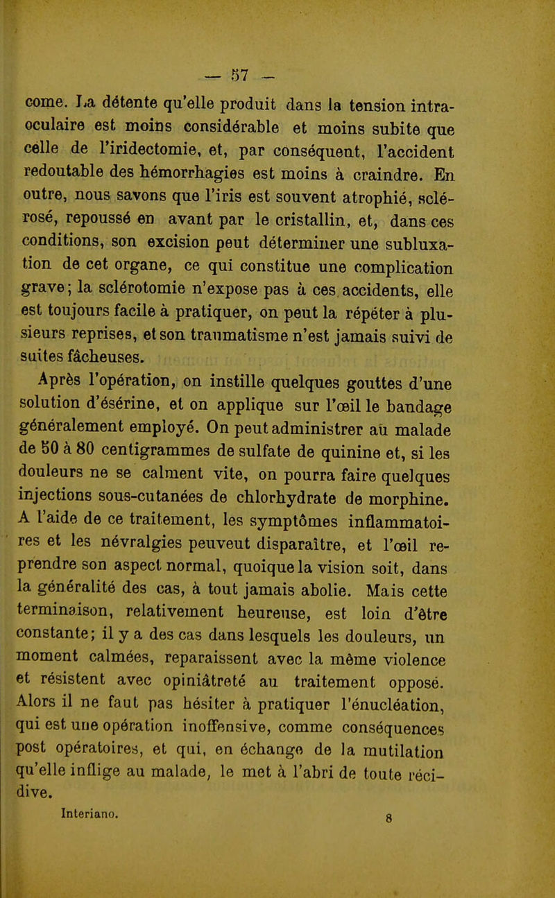 corne. La détente qu'elle produit dans la tension intra- ©culaire est moins considérable et moins subite que célle de l'iridectomie, et, par conséquent, l'accident redoutable des hémorrhagies est moins à craindre. En outre, nous savons que l'iris est souvent atrophié, sclé- rosé, repoussé en avant par le cristallin, et, dans ces conditions, son excision peut déterminer une subluxa- tion de cet organe, ce qui constitue une complication grave; la sclérotomie n'expose pas à ces accidents, elle est toujours facile à pratiquer, on peut la répéter à plu- sieurs reprises, et son traumatisme n'est jamais suivi de suites fâcheuses. Après l'opération, on instille quelques gouttes d'une solution d'ésérine, et on applique sur l'œil le bandage généralement employé. On peut administrer au malade de SO à 80 centigrammes de sulfate de quinine et, si les douleurs ne se calment vite, on pourra faire quelques injections sous-cutanées de chlorhydrate de morphine. A l'aide de ce traitement, les symptômes inflammatoi- res et les névralgies peuveut disparaître, et l'œil re- prendre son aspect normal, quoique la vision soit, dans la généralité des cas, à tout jamais abolie. Mais cette terminaison, relativement heureuse, est loin d'être constante; il y a des cas dans lesquels les douleurs, un moment calmées, reparaissent avec la môme violence et résistent avec opiniâtreté au traitement opposé. Alors il ne faut pas hésiter à pratiquer l'énucléation, qui est une opération inoffensive, comme conséquences post opératoires, et qui, en échange de la mutilation qu'elle inflige au malade, le met à l'abri de toute réci- dive. Interiano. o