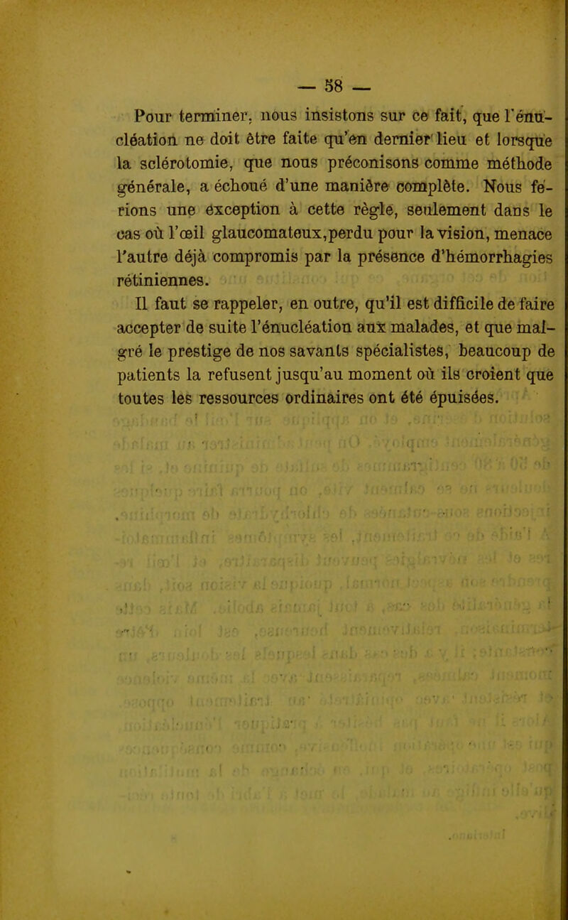 Pour terminer, nous insistons sur ce fait, que l'énu- cléation ne doit être faite qu'en dernier lieu et lorsque la sclérotomie, que nous préconisons comme méthode générale, a échoué d'une manière complète. Nous fe- rions une exception à cette règle, seulement daos le cas où l'œil glaucomateux, perdu pour la vision, menace l'autre déjà compromis par la présence d'hémorrhagies rétiniennes. Il faut se rappeler, en outre, qu'il est difficile de faire accepter de suite l'énucléation aux malades, et que mal- gré le prestige de nos savants spécialistes, beaucoup de patients la refusent jusqu'au moment où ils croient que toutes les ressources ordinaires ont été épuisées.